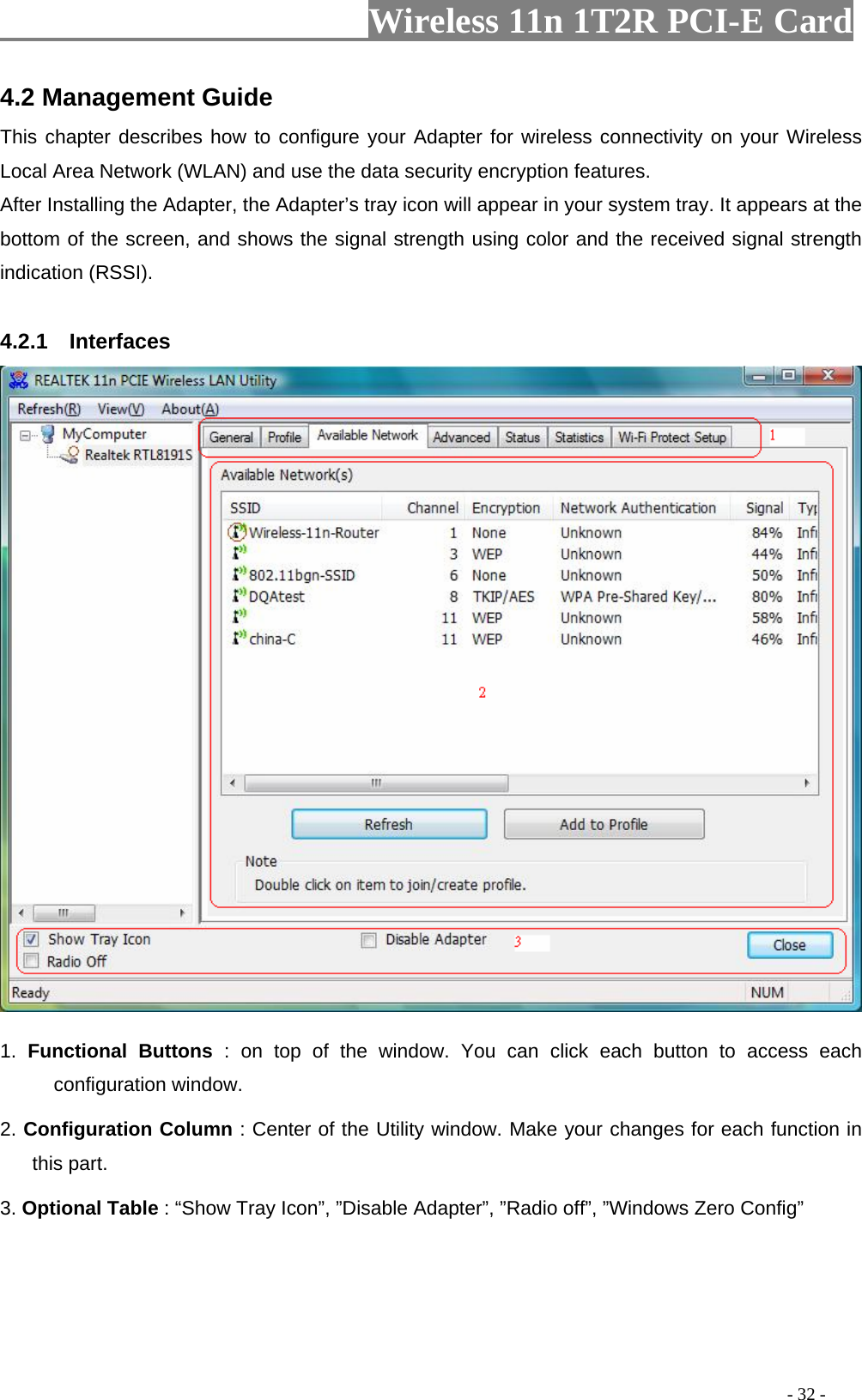                     Wireless 11n 1T2R PCI-E Card                                                                                          - 32 - 4.2 Management Guide This chapter describes how to configure your Adapter for wireless connectivity on your Wireless Local Area Network (WLAN) and use the data security encryption features. After Installing the Adapter, the Adapter’s tray icon will appear in your system tray. It appears at the bottom of the screen, and shows the signal strength using color and the received signal strength indication (RSSI).  4.2.1  Interfaces   1. Functional Buttons : on top of the window. You can click each button to access each configuration window.   2. Configuration Column : Center of the Utility window. Make your changes for each function in this part.   3. Optional Table : “Show Tray Icon”, ”Disable Adapter”, ”Radio off”, ”Windows Zero Config”       