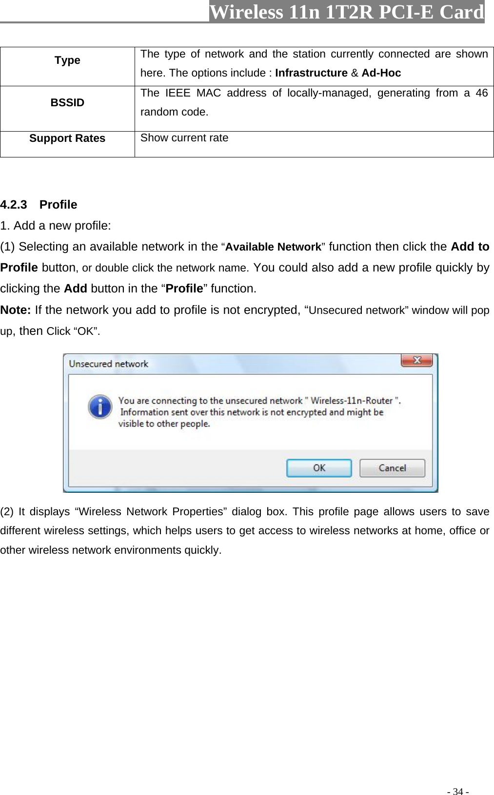                     Wireless 11n 1T2R PCI-E Card                                                                                          - 34 - Type  The type of network and the station currently connected are shown here. The options include : Infrastructure &amp; Ad-Hoc BSSID  The IEEE MAC address of locally-managed, generating from a 46 random code. Support Rates  Show current rate   4.2.3  Profile 1. Add a new profile:   (1) Selecting an available network in the “Available Network” function then click the Add to Profile button, or double click the network name. You could also add a new profile quickly by clicking the Add button in the “Profile” function. Note: If the network you add to profile is not encrypted, “Unsecured network” window will pop up, then Click “OK”.  (2) It displays “Wireless Network Properties” dialog box. This profile page allows users to save different wireless settings, which helps users to get access to wireless networks at home, office or other wireless network environments quickly.   