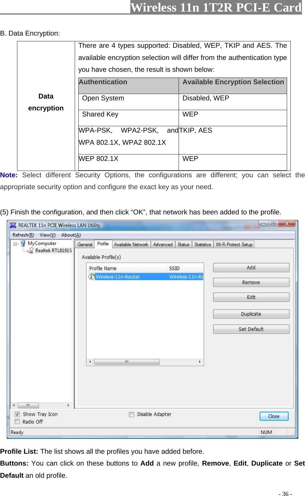                     Wireless 11n 1T2R PCI-E Card                                                                                          - 36 - B. Data Encryption: Data encryption There are 4 types supported: Disabled, WEP, TKIP and AES. The available encryption selection will differ from the authentication type you have chosen, the result is shown below:   Authentication    Available Encryption Selection  Open System   Disabled, WEP   Shared Key   WEP  WPA-PSK, WPA2-PSK, and WPA 802.1X, WPA2 802.1X TKIP, AES WEP 802.1X    WEP  Note:  Select different Security Options, the configurations are different; you can select the appropriate security option and configure the exact key as your need.  (5) Finish the configuration, and then click “OK”, that network has been added to the profile.   Profile List: The list shows all the profiles you have added before.   Buttons: You can click on these buttons to Add a new profile, Remove, Edit, Duplicate or Set Default an old profile.   