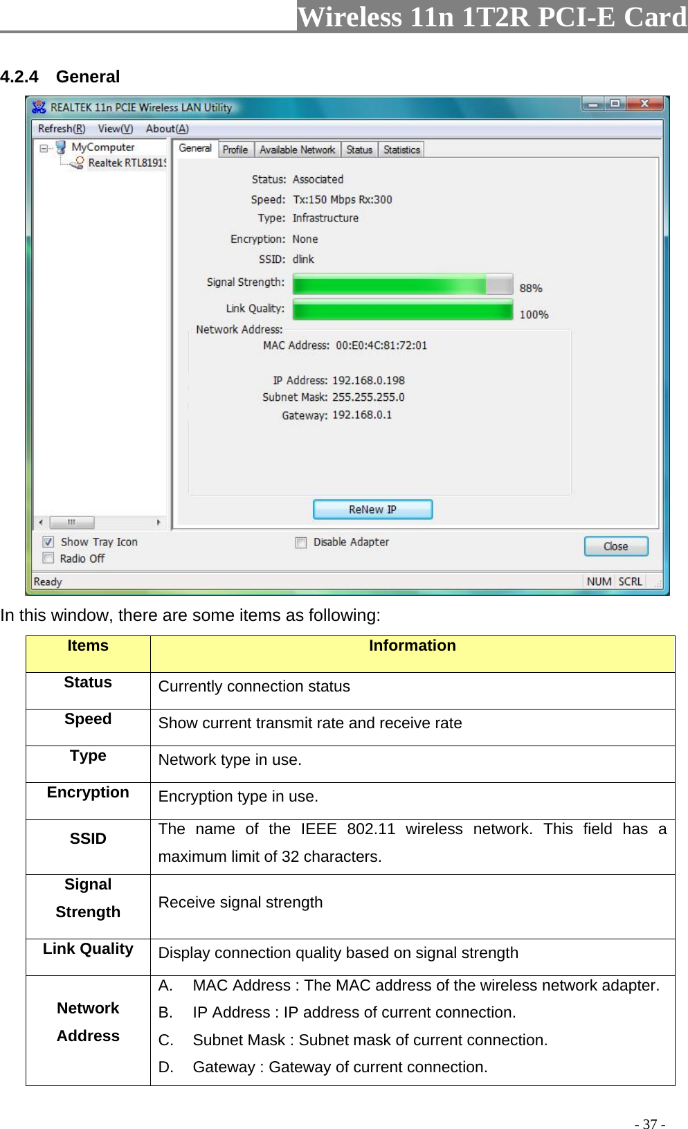                     Wireless 11n 1T2R PCI-E Card                                                                                          - 37 - 4.2.4  General  In this window, there are some items as following: Items Information Status Currently connection status Speed  Show current transmit rate and receive rate Type  Network type in use. Encryption  Encryption type in use. SSID  The name of the IEEE 802.11 wireless network. This field has a maximum limit of 32 characters. Signal Strength  Receive signal strength Link Quality  Display connection quality based on signal strength   Network Address A.  MAC Address : The MAC address of the wireless network adapter. B.  IP Address : IP address of current connection. C.  Subnet Mask : Subnet mask of current connection. D.  Gateway : Gateway of current connection. 