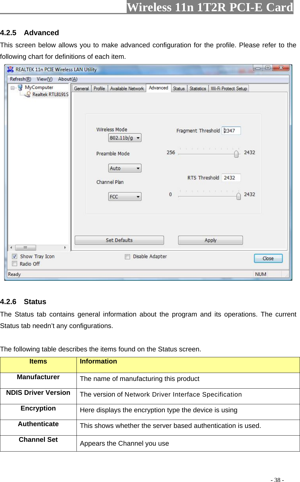                     Wireless 11n 1T2R PCI-E Card                                                                                          - 38 - 4.2.5  Advanced This screen below allows you to make advanced configuration for the profile. Please refer to the following chart for definitions of each item.     4.2.6  Status The Status tab contains general information about the program and its operations. The current Status tab needn’t any configurations.  The following table describes the items found on the Status screen. Items Information Manufacturer The name of manufacturing this product NDIS Driver Version  The version of Network Driver Interface Specification Encryption  Here displays the encryption type the device is using Authenticate  This shows whether the server based authentication is used. Channel Set  Appears the Channel you use   