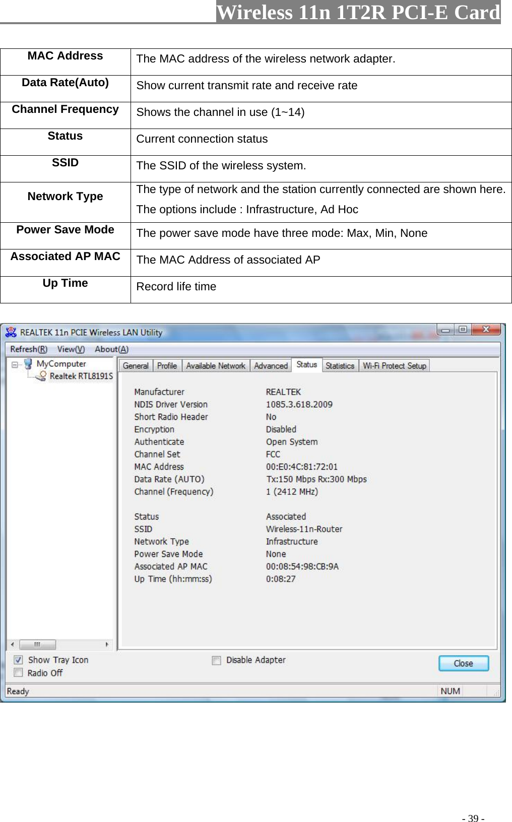                     Wireless 11n 1T2R PCI-E Card                                                                                          - 39 - MAC Address  The MAC address of the wireless network adapter. Data Rate(Auto)  Show current transmit rate and receive rate Channel Frequency  Shows the channel in use (1~14) Status  Current connection status SSID  The SSID of the wireless system. Network Type  The type of network and the station currently connected are shown here. The options include : Infrastructure, Ad Hoc Power Save Mode  The power save mode have three mode: Max, Min, None Associated AP MAC  The MAC Address of associated AP Up Time  Record life time         