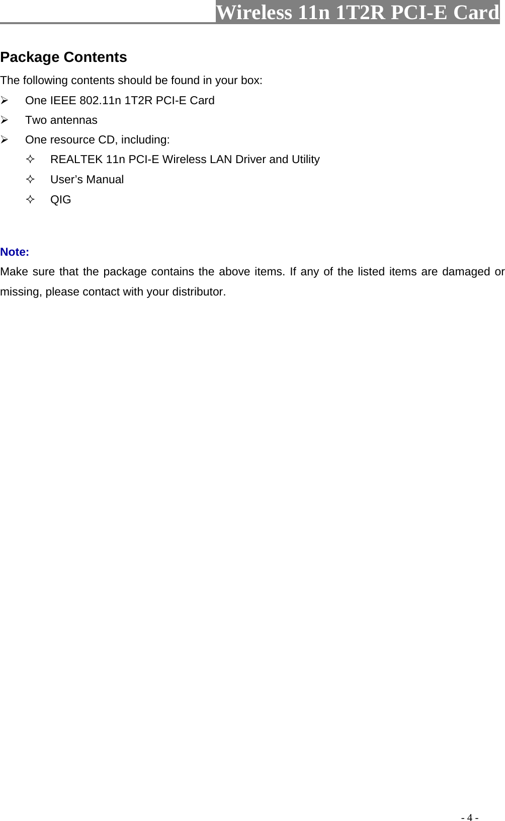                     Wireless 11n 1T2R PCI-E Card                                                                                           - 4 - Package Contents The following contents should be found in your box: ¾  One IEEE 802.11n 1T2R PCI-E Card ¾ Two antennas ¾  One resource CD, including:   REALTEK 11n PCI-E Wireless LAN Driver and Utility  User’s Manual  QIG  Note: Make sure that the package contains the above items. If any of the listed items are damaged or missing, please contact with your distributor.  