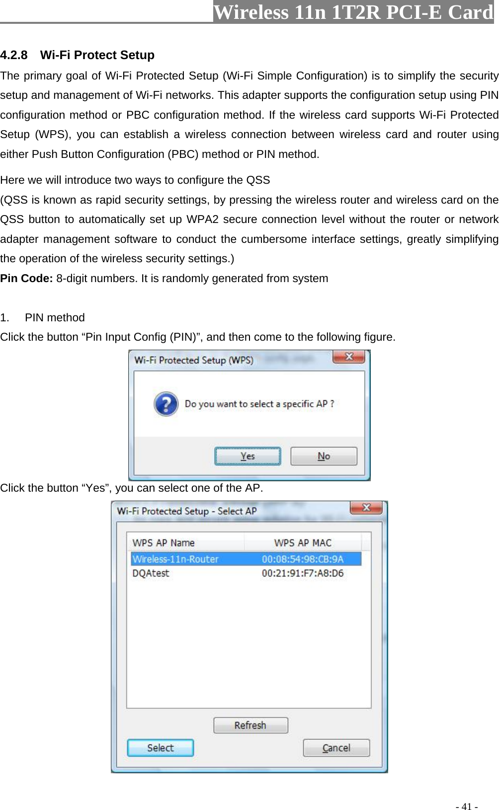                     Wireless 11n 1T2R PCI-E Card                                                                                          - 41 - 4.2.8  Wi-Fi Protect Setup The primary goal of Wi-Fi Protected Setup (Wi-Fi Simple Configuration) is to simplify the security setup and management of Wi-Fi networks. This adapter supports the configuration setup using PIN configuration method or PBC configuration method. If the wireless card supports Wi-Fi Protected Setup (WPS), you can establish a wireless connection between wireless card and router using either Push Button Configuration (PBC) method or PIN method. Here we will introduce two ways to configure the QSS   (QSS is known as rapid security settings, by pressing the wireless router and wireless card on the QSS button to automatically set up WPA2 secure connection level without the router or network adapter management software to conduct the cumbersome interface settings, greatly simplifying the operation of the wireless security settings.) Pin Code: 8-digit numbers. It is randomly generated from system  1. PIN method Click the button “Pin Input Config (PIN)”, and then come to the following figure.  Click the button “Yes”, you can select one of the AP.  