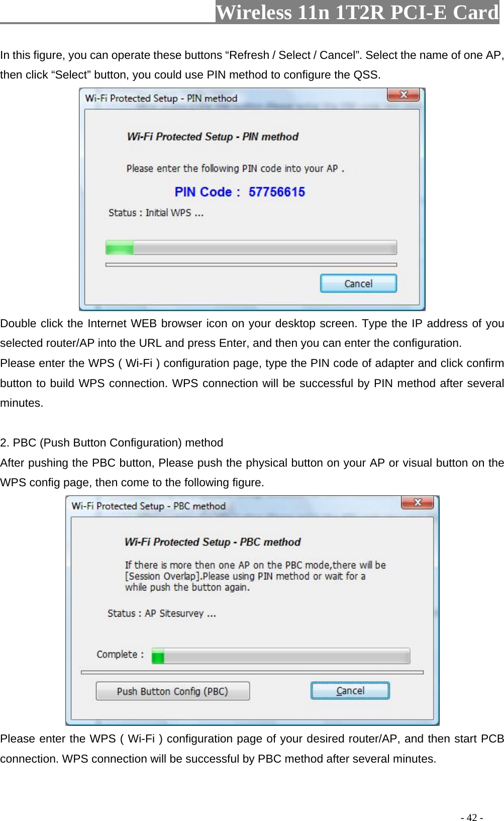                     Wireless 11n 1T2R PCI-E Card                                                                                          - 42 - In this figure, you can operate these buttons “Refresh / Select / Cancel”. Select the name of one AP, then click “Select” button, you could use PIN method to configure the QSS.  Double click the Internet WEB browser icon on your desktop screen. Type the IP address of you selected router/AP into the URL and press Enter, and then you can enter the configuration.   Please enter the WPS ( Wi-Fi ) configuration page, type the PIN code of adapter and click confirm button to build WPS connection. WPS connection will be successful by PIN method after several minutes.  2. PBC (Push Button Configuration) method After pushing the PBC button, Please push the physical button on your AP or visual button on the WPS config page, then come to the following figure.    Please enter the WPS ( Wi-Fi ) configuration page of your desired router/AP, and then start PCB connection. WPS connection will be successful by PBC method after several minutes. 