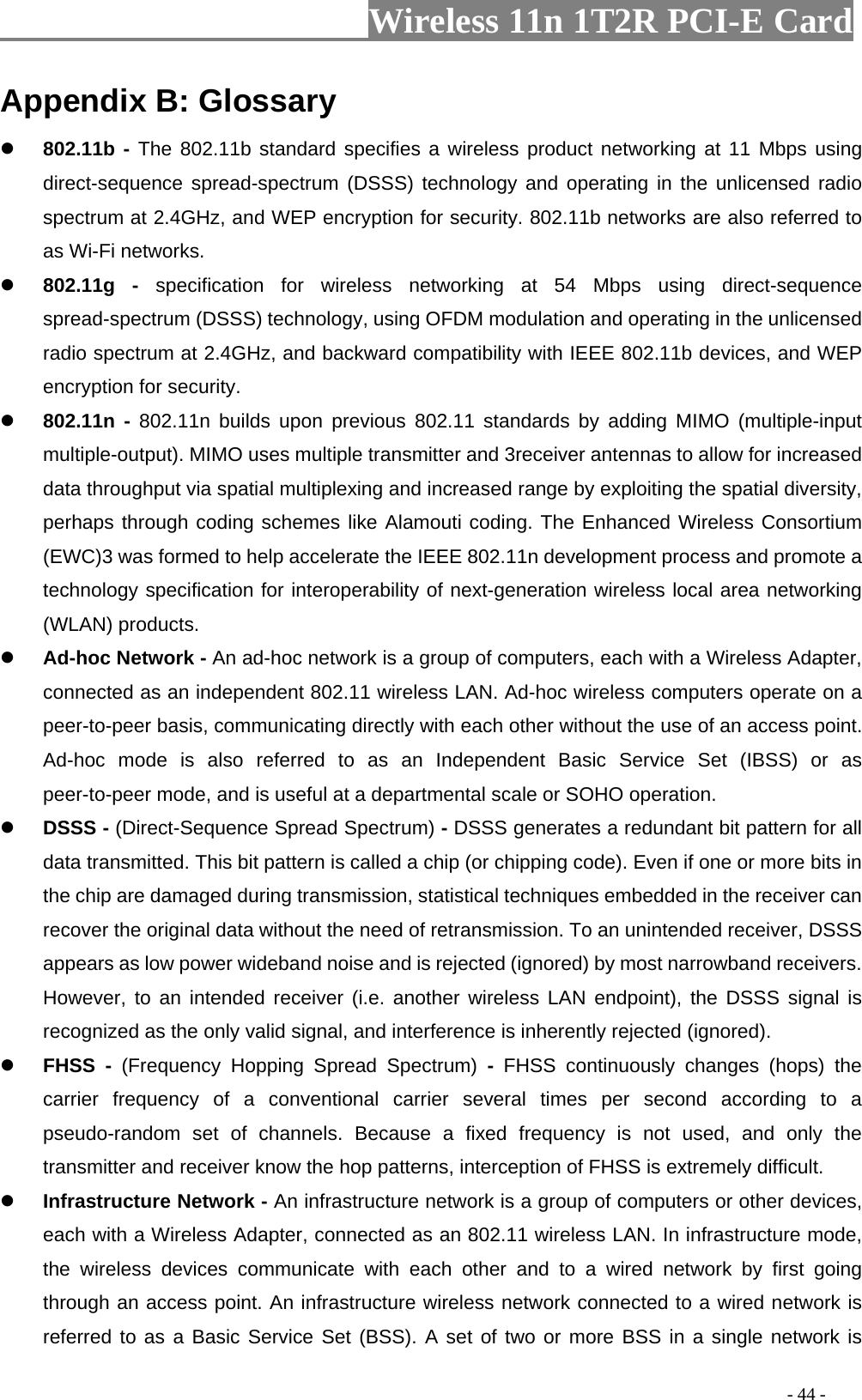                     Wireless 11n 1T2R PCI-E Card                                                                                          - 44 - Appendix B: Glossary z 802.11b - The 802.11b standard specifies a wireless product networking at 11 Mbps using direct-sequence spread-spectrum (DSSS) technology and operating in the unlicensed radio spectrum at 2.4GHz, and WEP encryption for security. 802.11b networks are also referred to as Wi-Fi networks. z 802.11g - specification for wireless networking at 54 Mbps using direct-sequence spread-spectrum (DSSS) technology, using OFDM modulation and operating in the unlicensed radio spectrum at 2.4GHz, and backward compatibility with IEEE 802.11b devices, and WEP encryption for security. z 802.11n - 802.11n builds upon previous 802.11 standards by adding MIMO (multiple-input multiple-output). MIMO uses multiple transmitter and 3receiver antennas to allow for increased data throughput via spatial multiplexing and increased range by exploiting the spatial diversity, perhaps through coding schemes like Alamouti coding. The Enhanced Wireless Consortium (EWC)3 was formed to help accelerate the IEEE 802.11n development process and promote a technology specification for interoperability of next-generation wireless local area networking (WLAN) products. z Ad-hoc Network - An ad-hoc network is a group of computers, each with a Wireless Adapter, connected as an independent 802.11 wireless LAN. Ad-hoc wireless computers operate on a peer-to-peer basis, communicating directly with each other without the use of an access point. Ad-hoc mode is also referred to as an Independent Basic Service Set (IBSS) or as peer-to-peer mode, and is useful at a departmental scale or SOHO operation. z DSSS - (Direct-Sequence Spread Spectrum) - DSSS generates a redundant bit pattern for all data transmitted. This bit pattern is called a chip (or chipping code). Even if one or more bits in the chip are damaged during transmission, statistical techniques embedded in the receiver can recover the original data without the need of retransmission. To an unintended receiver, DSSS appears as low power wideband noise and is rejected (ignored) by most narrowband receivers. However, to an intended receiver (i.e. another wireless LAN endpoint), the DSSS signal is recognized as the only valid signal, and interference is inherently rejected (ignored). z FHSS - (Frequency Hopping Spread Spectrum) -  FHSS continuously changes (hops) the carrier frequency of a conventional carrier several times per second according to a pseudo-random set of channels. Because a fixed frequency is not used, and only the transmitter and receiver know the hop patterns, interception of FHSS is extremely difficult. z Infrastructure Network - An infrastructure network is a group of computers or other devices, each with a Wireless Adapter, connected as an 802.11 wireless LAN. In infrastructure mode, the wireless devices communicate with each other and to a wired network by first going through an access point. An infrastructure wireless network connected to a wired network is referred to as a Basic Service Set (BSS). A set of two or more BSS in a single network is 