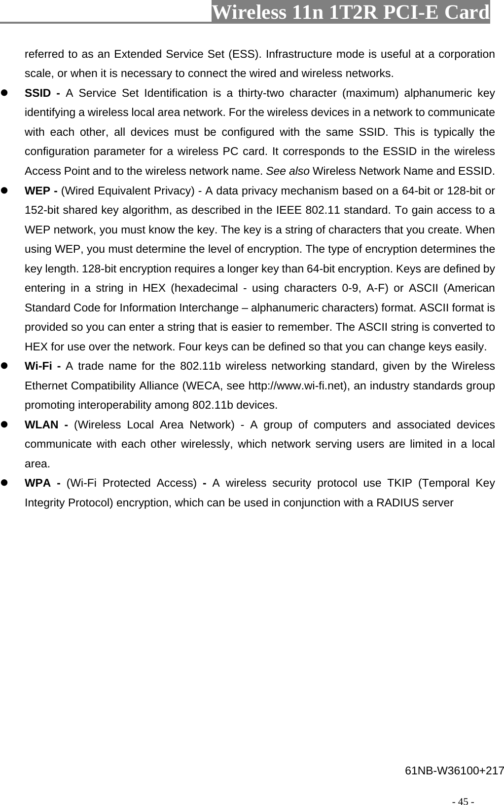                     Wireless 11n 1T2R PCI-E Card                                                                                          - 45 - referred to as an Extended Service Set (ESS). Infrastructure mode is useful at a corporation scale, or when it is necessary to connect the wired and wireless networks. z SSID - A Service Set Identification is a thirty-two character (maximum) alphanumeric key identifying a wireless local area network. For the wireless devices in a network to communicate with each other, all devices must be configured with the same SSID. This is typically the configuration parameter for a wireless PC card. It corresponds to the ESSID in the wireless Access Point and to the wireless network name. See also Wireless Network Name and ESSID. z WEP - (Wired Equivalent Privacy) - A data privacy mechanism based on a 64-bit or 128-bit or 152-bit shared key algorithm, as described in the IEEE 802.11 standard. To gain access to a WEP network, you must know the key. The key is a string of characters that you create. When using WEP, you must determine the level of encryption. The type of encryption determines the key length. 128-bit encryption requires a longer key than 64-bit encryption. Keys are defined by entering in a string in HEX (hexadecimal - using characters 0-9, A-F) or ASCII (American Standard Code for Information Interchange – alphanumeric characters) format. ASCII format is provided so you can enter a string that is easier to remember. The ASCII string is converted to HEX for use over the network. Four keys can be defined so that you can change keys easily. z Wi-Fi - A trade name for the 802.11b wireless networking standard, given by the Wireless Ethernet Compatibility Alliance (WECA, see http://www.wi-fi.net), an industry standards group promoting interoperability among 802.11b devices. z WLAN - (Wireless Local Area Network) - A group of computers and associated devices communicate with each other wirelessly, which network serving users are limited in a local area. z WPA - (Wi-Fi Protected Access) -  A wireless security protocol use TKIP (Temporal Key Integrity Protocol) encryption, which can be used in conjunction with a RADIUS server 61NB-W36100+217