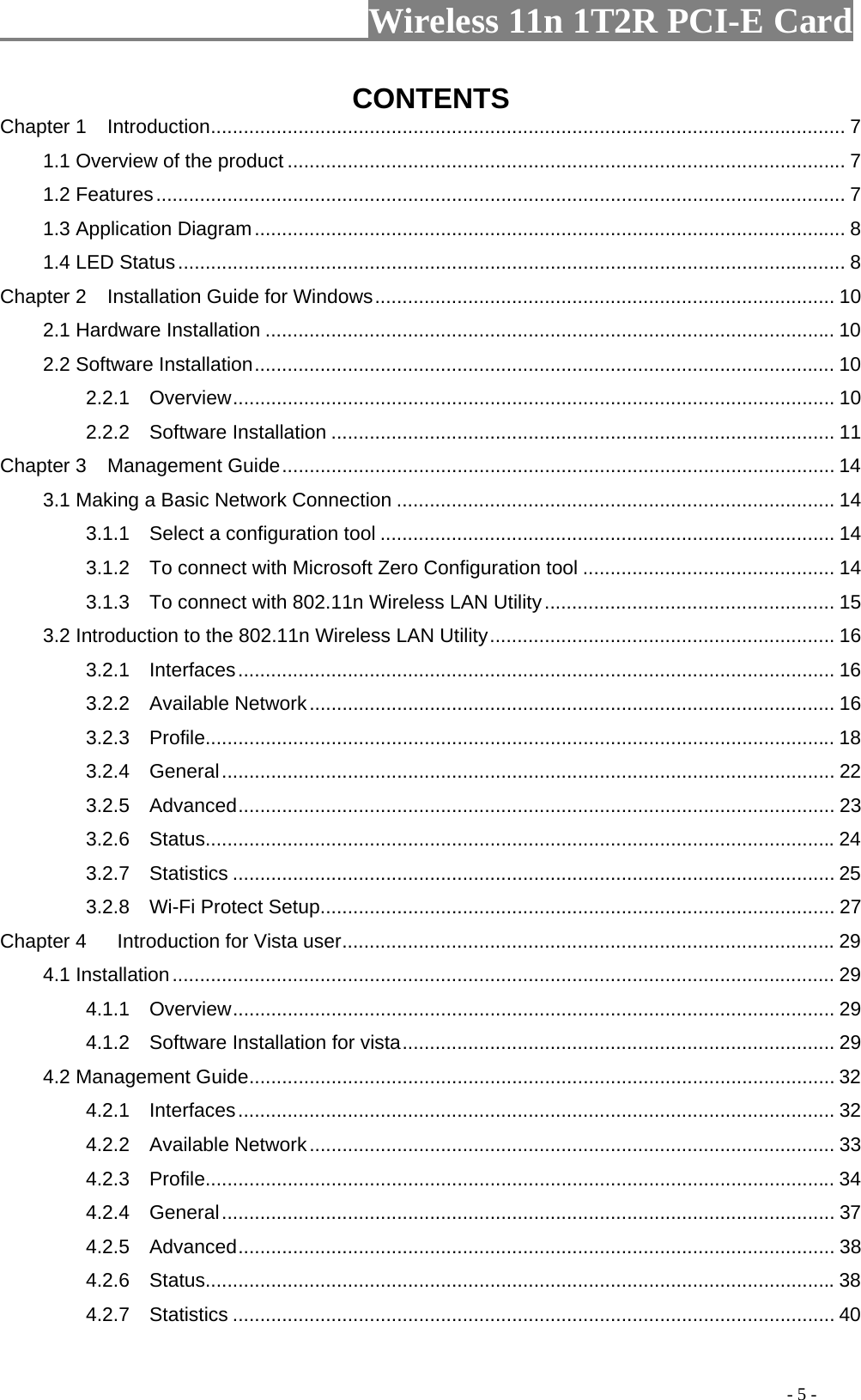                     Wireless 11n 1T2R PCI-E Card                                                                                           - 5 - CONTENTS Chapter 1  Introduction.................................................................................................................... 7 1.1 Overview of the product ...................................................................................................... 7 1.2 Features.............................................................................................................................. 7 1.3 Application Diagram............................................................................................................ 8 1.4 LED Status.......................................................................................................................... 8 Chapter 2  Installation Guide for Windows.................................................................................... 10 2.1 Hardware Installation ........................................................................................................ 10 2.2 Software Installation.......................................................................................................... 10 2.2.1  Overview.............................................................................................................. 10 2.2.2  Software Installation ............................................................................................ 11 Chapter 3  Management Guide..................................................................................................... 14 3.1 Making a Basic Network Connection ................................................................................ 14 3.1.1    Select a configuration tool ................................................................................... 14 3.1.2    To connect with Microsoft Zero Configuration tool .............................................. 14 3.1.3    To connect with 802.11n Wireless LAN Utility..................................................... 15 3.2 Introduction to the 802.11n Wireless LAN Utility............................................................... 16 3.2.1  Interfaces............................................................................................................. 16 3.2.2  Available Network................................................................................................ 16 3.2.3  Profile................................................................................................................... 18 3.2.4  General................................................................................................................ 22 3.2.5  Advanced............................................................................................................. 23 3.2.6  Status................................................................................................................... 24 3.2.7  Statistics .............................................................................................................. 25 3.2.8  Wi-Fi Protect Setup.............................................................................................. 27 Chapter 4    Introduction for Vista user.......................................................................................... 29 4.1 Installation......................................................................................................................... 29 4.1.1  Overview.............................................................................................................. 29 4.1.2    Software Installation for vista............................................................................... 29 4.2 Management Guide........................................................................................................... 32 4.2.1  Interfaces............................................................................................................. 32 4.2.2  Available Network................................................................................................ 33 4.2.3  Profile................................................................................................................... 34 4.2.4  General................................................................................................................ 37 4.2.5  Advanced............................................................................................................. 38 4.2.6  Status................................................................................................................... 38 4.2.7  Statistics .............................................................................................................. 40 