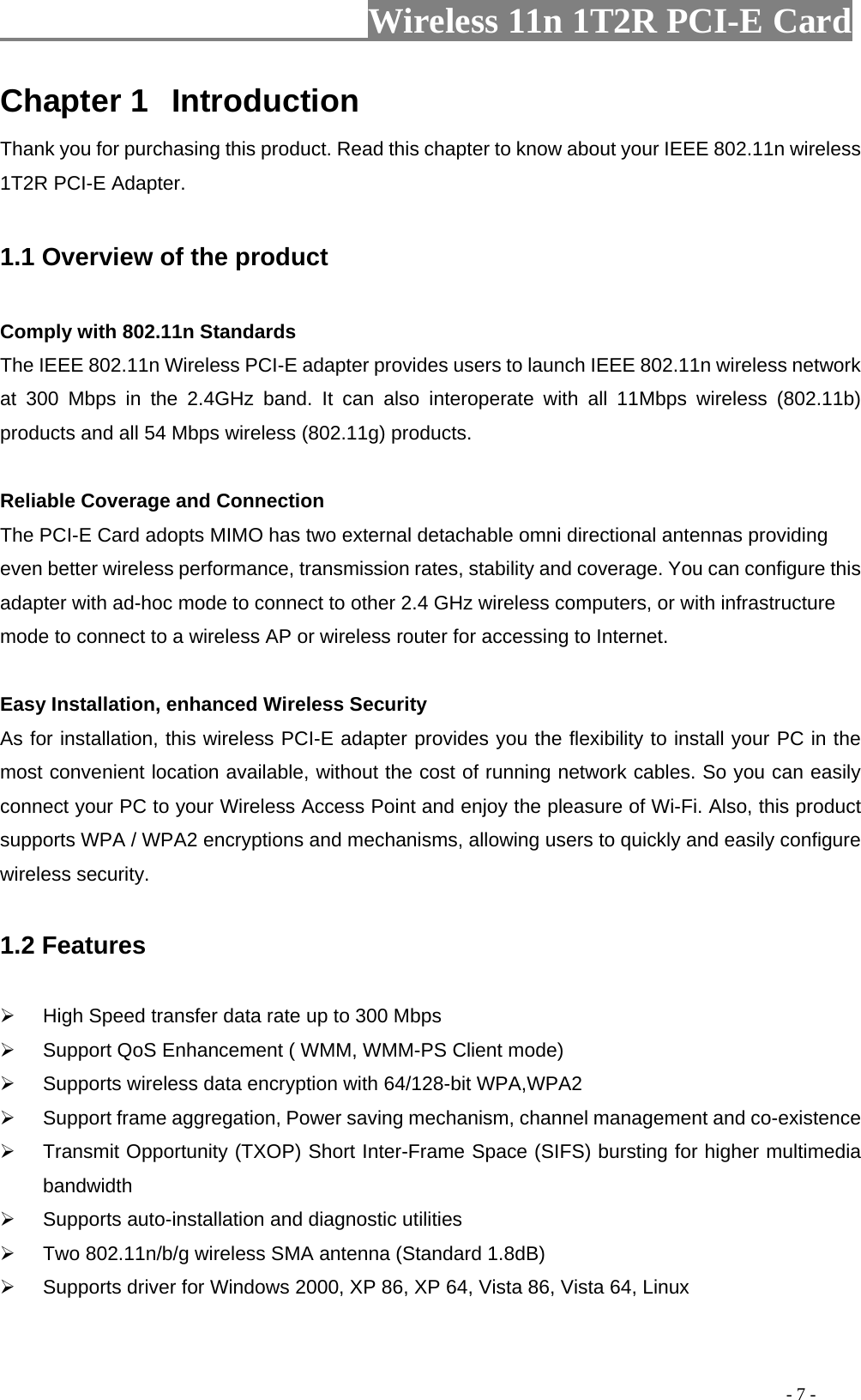                     Wireless 11n 1T2R PCI-E Card                                                                                           - 7 - Chapter 1  Introduction Thank you for purchasing this product. Read this chapter to know about your IEEE 802.11n wireless 1T2R PCI-E Adapter.  1.1 Overview of the product  Comply with 802.11n Standards The IEEE 802.11n Wireless PCI-E adapter provides users to launch IEEE 802.11n wireless network at 300 Mbps in the 2.4GHz band. It can also interoperate with all 11Mbps wireless (802.11b) products and all 54 Mbps wireless (802.11g) products.  Reliable Coverage and Connection The PCI-E Card adopts MIMO has two external detachable omni directional antennas providing even better wireless performance, transmission rates, stability and coverage. You can configure this adapter with ad-hoc mode to connect to other 2.4 GHz wireless computers, or with infrastructure mode to connect to a wireless AP or wireless router for accessing to Internet.    Easy Installation, enhanced Wireless Security As for installation, this wireless PCI-E adapter provides you the flexibility to install your PC in the most convenient location available, without the cost of running network cables. So you can easily connect your PC to your Wireless Access Point and enjoy the pleasure of Wi-Fi. Also, this product supports WPA / WPA2 encryptions and mechanisms, allowing users to quickly and easily configure wireless security.  1.2 Features  ¾  High Speed transfer data rate up to 300 Mbps ¾  Support QoS Enhancement ( WMM, WMM-PS Client mode) ¾  Supports wireless data encryption with 64/128-bit WPA,WPA2 ¾  Support frame aggregation, Power saving mechanism, channel management and co-existence ¾  Transmit Opportunity (TXOP) Short Inter-Frame Space (SIFS) bursting for higher multimedia bandwidth ¾  Supports auto-installation and diagnostic utilities ¾  Two 802.11n/b/g wireless SMA antenna (Standard 1.8dB) ¾  Supports driver for Windows 2000, XP 86, XP 64, Vista 86, Vista 64, Linux  