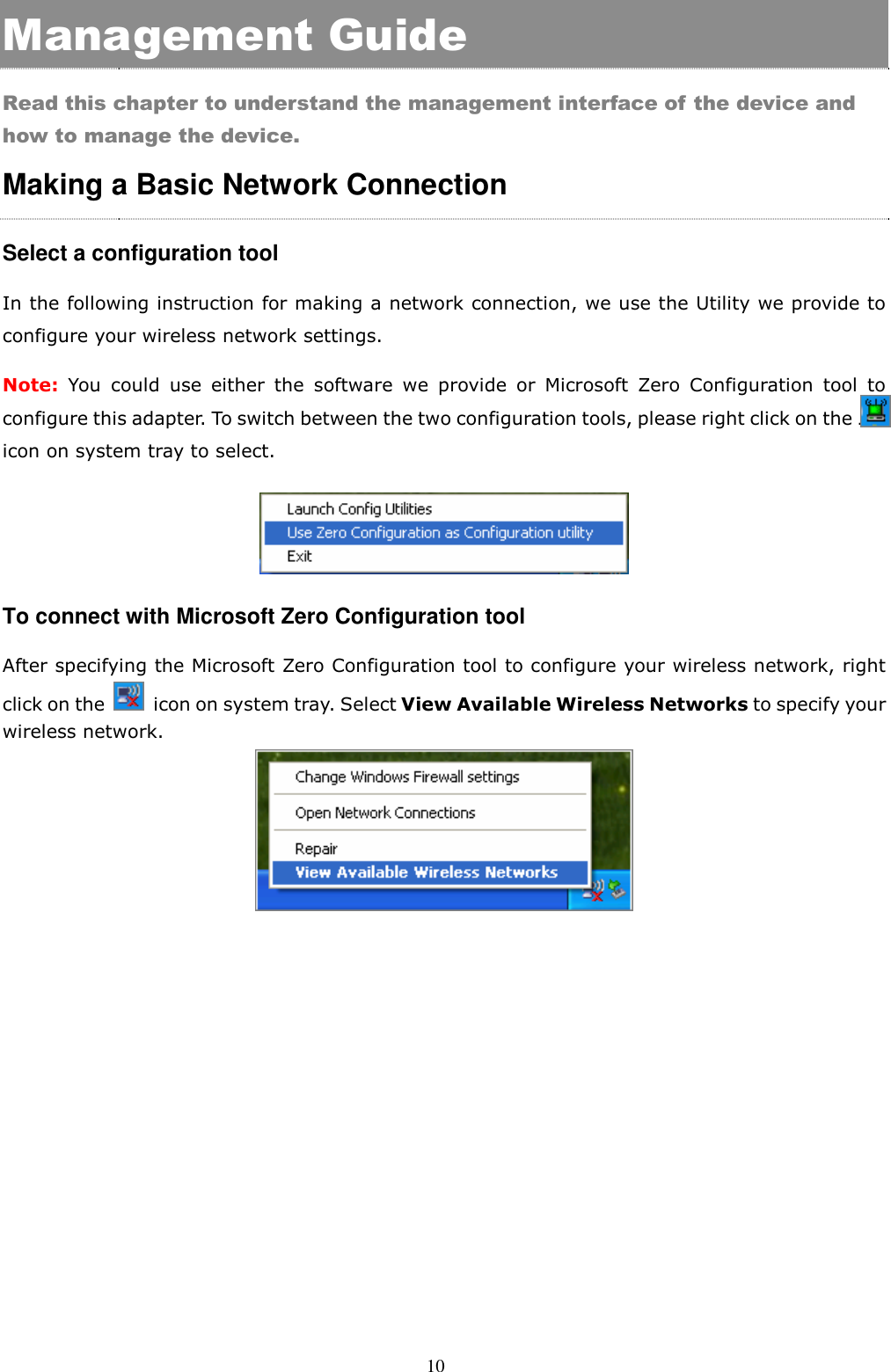  10 Management Guide Read this chapter to understand the management interface of the device and how to manage the device. Making a Basic Network Connection   Select a configuration tool In the following instruction for making a network connection, we use the Utility we provide to configure your wireless network settings.   Note: You  could  use  either  the  software  we  provide  or  Microsoft  Zero  Configuration  tool  to configure this adapter. To switch between the two configuration tools, please right click on the ….. icon on system tray to select.    To connect with Microsoft Zero Configuration tool After specifying the Microsoft Zero Configuration tool to configure your wireless network, right click on the    icon on system tray. Select View Available Wireless Networks to specify your wireless network.      