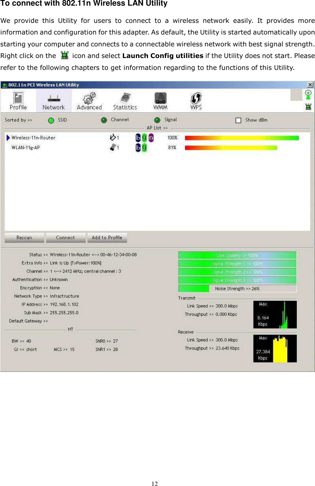  12 To connect with 802.11n Wireless LAN Utility   We  provide  this  Utility  for  users  to  connect  to  a  wireless  network  easily.  It  provides  more information and configuration for this adapter. As default, the Utility is started automatically upon starting your computer and connects to a connectable wireless network with best signal strength. Right click on the          icon and select Launch Config utilities if the Utility does not start. Please refer to the following chapters to get information regarding to the functions of this Utility.     