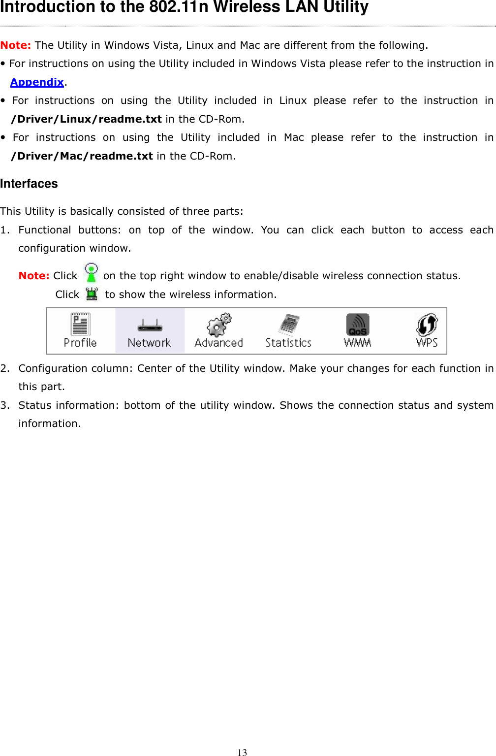  13 Introduction to the 802.11n Wireless LAN Utility   Note: The Utility in Windows Vista, Linux and Mac are different from the following.  For instructions on using the Utility included in Windows Vista please refer to the instruction in Appendix.   For  instructions  on  using  the  Utility  included  in  Linux  please  refer  to  the  instruction  in /Driver/Linux/readme.txt in the CD-Rom.   For  instructions  on  using  the  Utility  included  in  Mac  please  refer  to  the  instruction  in /Driver/Mac/readme.txt in the CD-Rom. Interfaces This Utility is basically consisted of three parts: 1. Functional  buttons:  on  top  of  the  window.  You  can  click  each  button  to  access  each configuration window.   Note: Click          on the top right window to enable/disable wireless connection status.   Click          to show the wireless information.  2. Configuration column: Center of the Utility window. Make your changes for each function in this part. 3. Status information: bottom of the utility window. Shows the connection status and system information. 