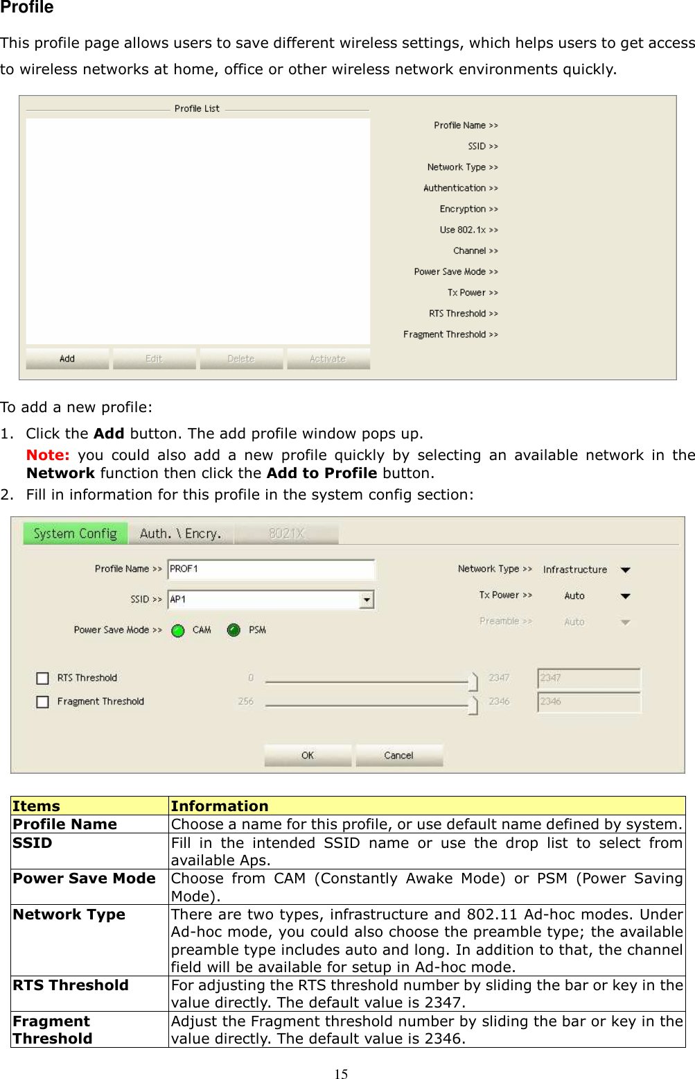  15 Profile This profile page allows users to save different wireless settings, which helps users to get access to wireless networks at home, office or other wireless network environments quickly.    To add a new profile: 1. Click the Add button. The add profile window pops up. Note:  you  could  also  add  a  new  profile  quickly  by  selecting  an  available  network  in  the Network function then click the Add to Profile button. 2. Fill in information for this profile in the system config section:   Items  Information Profile Name  Choose a name for this profile, or use default name defined by system. SSID  Fill  in  the  intended  SSID  name  or  use  the drop  list  to  select  from available Aps. Power Save Mode Choose  from  CAM  (Constantly  Awake  Mode)  or  PSM  (Power  Saving Mode).   Network Type  There are two types, infrastructure and 802.11 Ad-hoc modes. Under Ad-hoc mode, you could also choose the preamble type; the available preamble type includes auto and long. In addition to that, the channel field will be available for setup in Ad-hoc mode. RTS Threshold  For adjusting the RTS threshold number by sliding the bar or key in the value directly. The default value is 2347. Fragment Threshold Adjust the Fragment threshold number by sliding the bar or key in the value directly. The default value is 2346. 