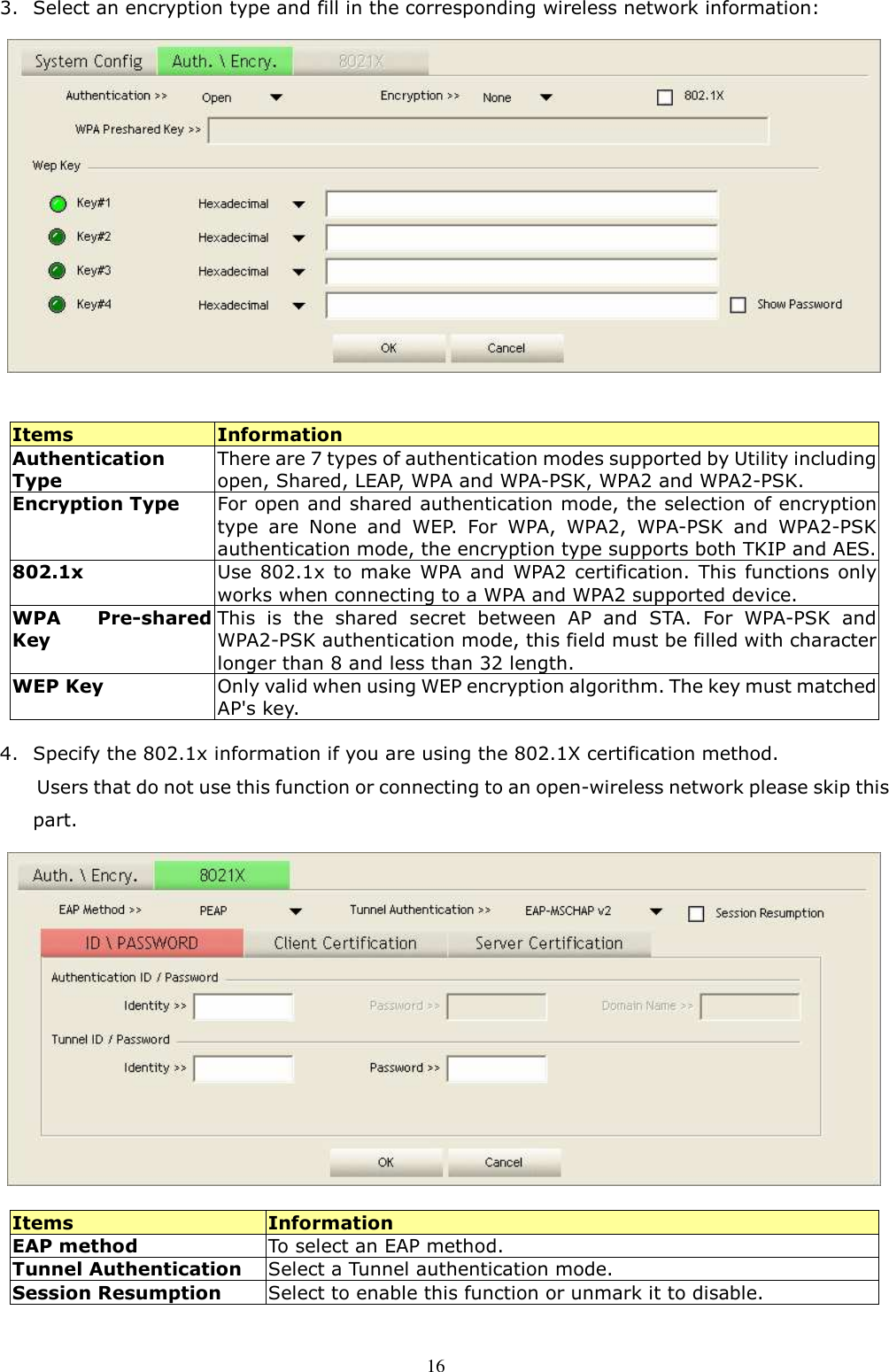  16 3. Select an encryption type and fill in the corresponding wireless network information:   Items  Information Authentication Type There are 7 types of authentication modes supported by Utility including open, Shared, LEAP, WPA and WPA-PSK, WPA2 and WPA2-PSK. Encryption Type For open and shared authentication mode, the selection of encryption type  are  None  and  WEP.  For  WPA,  WPA2,  WPA-PSK  and  WPA2-PSK authentication mode, the encryption type supports both TKIP and AES. 802.1x Use 802.1x  to  make  WPA and  WPA2  certification. This functions  only works when connecting to a WPA and WPA2 supported device. WPA  Pre-shared Key This  is  the  shared  secret  between  AP  and  STA.  For  WPA-PSK  and WPA2-PSK authentication mode, this field must be filled with character longer than 8 and less than 32 length. WEP Key  Only valid when using WEP encryption algorithm. The key must matched AP&apos;s key.   4. Specify the 802.1x information if you are using the 802.1X certification method. Users that do not use this function or connecting to an open-wireless network please skip this part.   Items  Information EAP method  To select an EAP method. Tunnel Authentication  Select a Tunnel authentication mode. Session Resumption  Select to enable this function or unmark it to disable.  