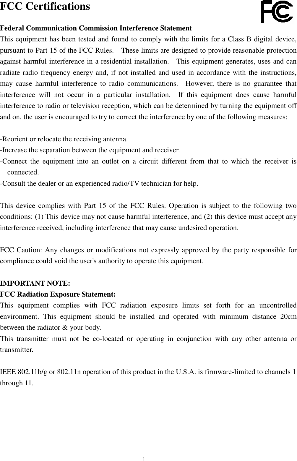  1 FCC Certifications  Federal Communication Commission Interference Statement This equipment has been tested and found to comply with the limits for a Class B digital device, pursuant to Part 15 of the FCC Rules.    These limits are designed to provide reasonable protection against harmful interference in a residential installation.    This equipment generates, uses and can radiate radio frequency energy and, if not installed and used in accordance with the instructions, may  cause  harmful  interference  to  radio  communications.    However,  there  is  no  guarantee  that interference  will  not  occur  in  a  particular  installation.    If  this  equipment  does  cause  harmful interference to radio or television reception, which can be determined by turning the equipment off and on, the user is encouraged to try to correct the interference by one of the following measures:  -Reorient or relocate the receiving antenna. -Increase the separation between the equipment and receiver. -Connect  the  equipment  into  an  outlet  on  a  circuit  different  from  that  to  which  the  receiver  is connected. -Consult the dealer or an experienced radio/TV technician for help.  This  device  complies  with  Part  15  of the  FCC  Rules.  Operation  is  subject to  the  following two conditions: (1) This device may not cause harmful interference, and (2) this device must accept any interference received, including interference that may cause undesired operation.  FCC Caution: Any changes or modifications not expressly approved by the party responsible for compliance could void the user&apos;s authority to operate this equipment.  IMPORTANT NOTE: FCC Radiation Exposure Statement: This  equipment  complies  with  FCC  radiation  exposure  limits  set  forth  for  an  uncontrolled environment.  This  equipment  should  be  installed  and  operated  with  minimum  distance  20cm between the radiator &amp; your body. This  transmitter  must  not  be  co-located  or  operating  in  conjunction  with  any  other  antenna  or transmitter.  IEEE 802.11b/g or 802.11n operation of this product in the U.S.A. is firmware-limited to channels 1 through 11. 