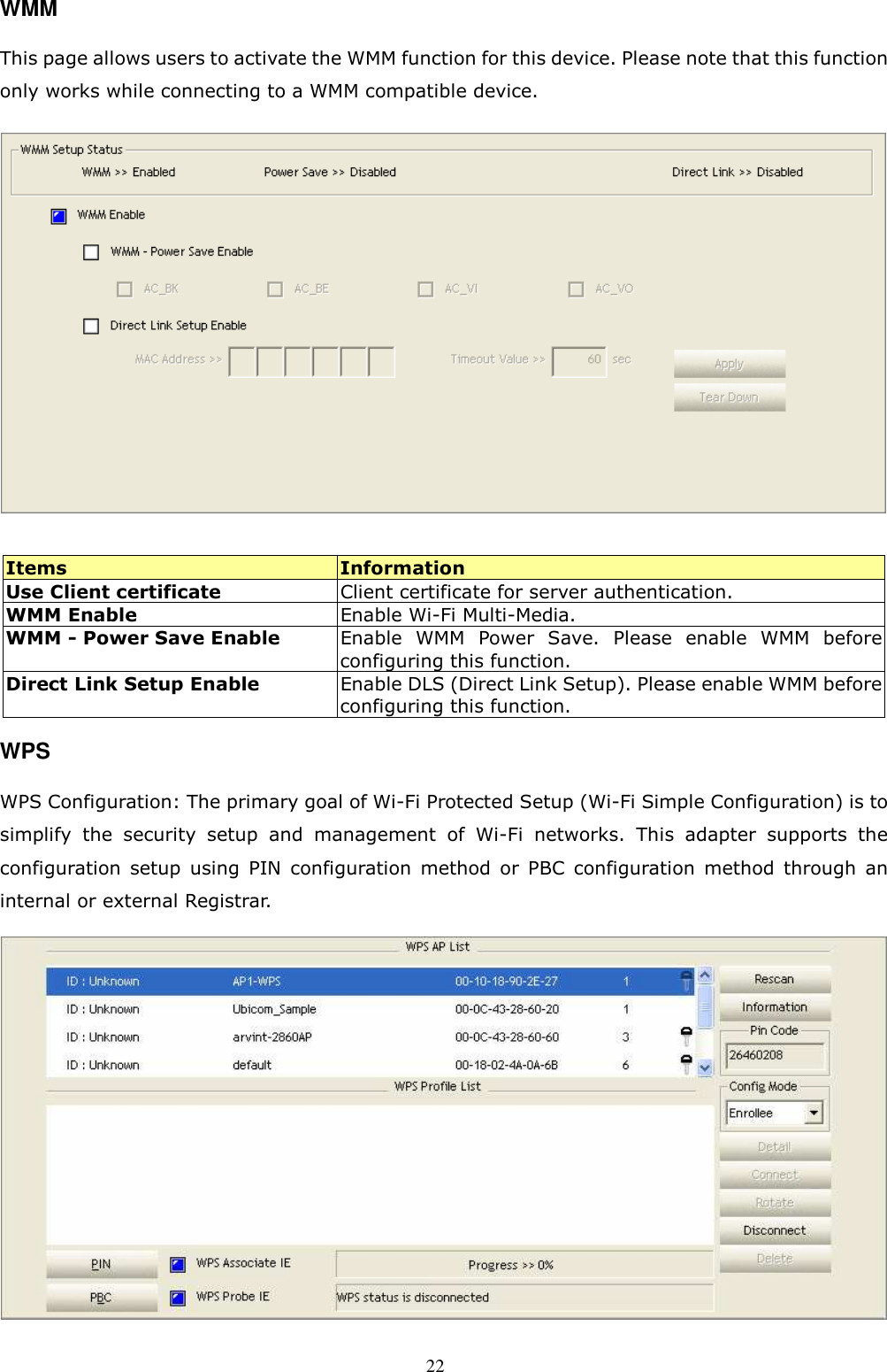  22 WMM This page allows users to activate the WMM function for this device. Please note that this function only works while connecting to a WMM compatible device.   Items  Information Use Client certificate  Client certificate for server authentication. WMM Enable    Enable Wi-Fi Multi-Media. WMM - Power Save Enable  Enable  WMM  Power  Save.  Please  enable  WMM  before configuring this function.   Direct Link Setup Enable    Enable DLS (Direct Link Setup). Please enable WMM before configuring this function. WPS WPS Configuration: The primary goal of Wi-Fi Protected Setup (Wi-Fi Simple Configuration) is to simplify  the  security  setup  and  management  of  Wi-Fi  networks.  This  adapter  supports  the configuration  setup  using  PIN  configuration  method  or  PBC  configuration  method  through  an internal or external Registrar.                