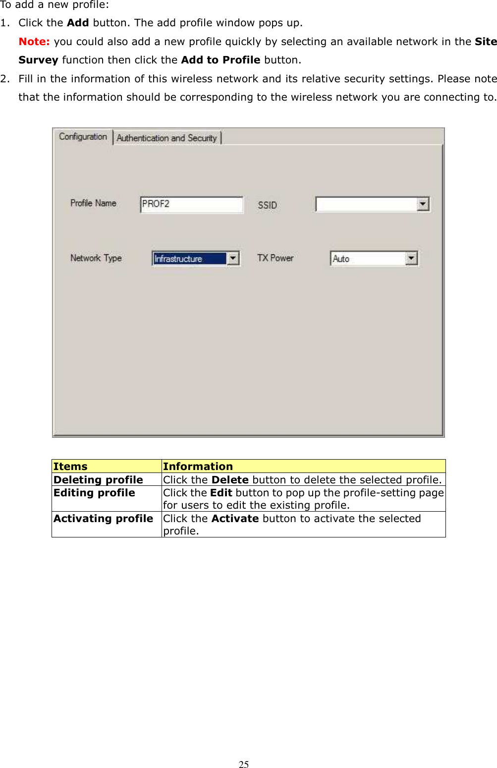  25 To add a new profile: 1. Click the Add button. The add profile window pops up. Note: you could also add a new profile quickly by selecting an available network in the Site Survey function then click the Add to Profile button. 2. Fill in the information of this wireless network and its relative security settings. Please note that the information should be corresponding to the wireless network you are connecting to.    Items  Information Deleting profile  Click the Delete button to delete the selected profile. Editing profile Click the Edit button to pop up the profile-setting page for users to edit the existing profile. Activating profile Click the Activate button to activate the selected profile.  