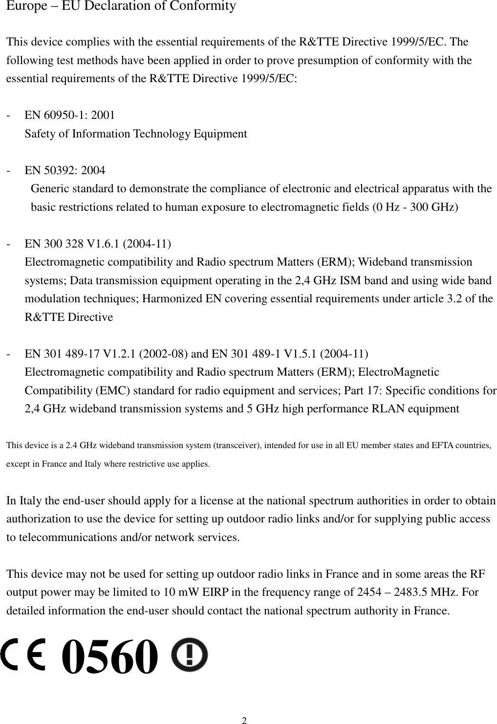  2   Europe – EU Declaration of Conformity  This device complies with the essential requirements of the R&amp;TTE Directive 1999/5/EC. The following test methods have been applied in order to prove presumption of conformity with the essential requirements of the R&amp;TTE Directive 1999/5/EC:  - EN 60950-1: 2001 Safety of Information Technology Equipment  - EN 50392: 2004 Generic standard to demonstrate the compliance of electronic and electrical apparatus with the basic restrictions related to human exposure to electromagnetic fields (0 Hz - 300 GHz)  - EN 300 328 V1.6.1 (2004-11) Electromagnetic compatibility and Radio spectrum Matters (ERM); Wideband transmission systems; Data transmission equipment operating in the 2,4 GHz ISM band and using wide band modulation techniques; Harmonized EN covering essential requirements under article 3.2 of the R&amp;TTE Directive  - EN 301 489-17 V1.2.1 (2002-08) and EN 301 489-1 V1.5.1 (2004-11) Electromagnetic compatibility and Radio spectrum Matters (ERM); ElectroMagnetic Compatibility (EMC) standard for radio equipment and services; Part 17: Specific conditions for 2,4 GHz wideband transmission systems and 5 GHz high performance RLAN equipment  This device is a 2.4 GHz wideband transmission system (transceiver), intended for use in all EU member states and EFTA countries, except in France and Italy where restrictive use applies.  In Italy the end-user should apply for a license at the national spectrum authorities in order to obtain authorization to use the device for setting up outdoor radio links and/or for supplying public access to telecommunications and/or network services.  This device may not be used for setting up outdoor radio links in France and in some areas the RF output power may be limited to 10 mW EIRP in the frequency range of 2454 – 2483.5 MHz. For detailed information the end-user should contact the national spectrum authority in France. 0560 