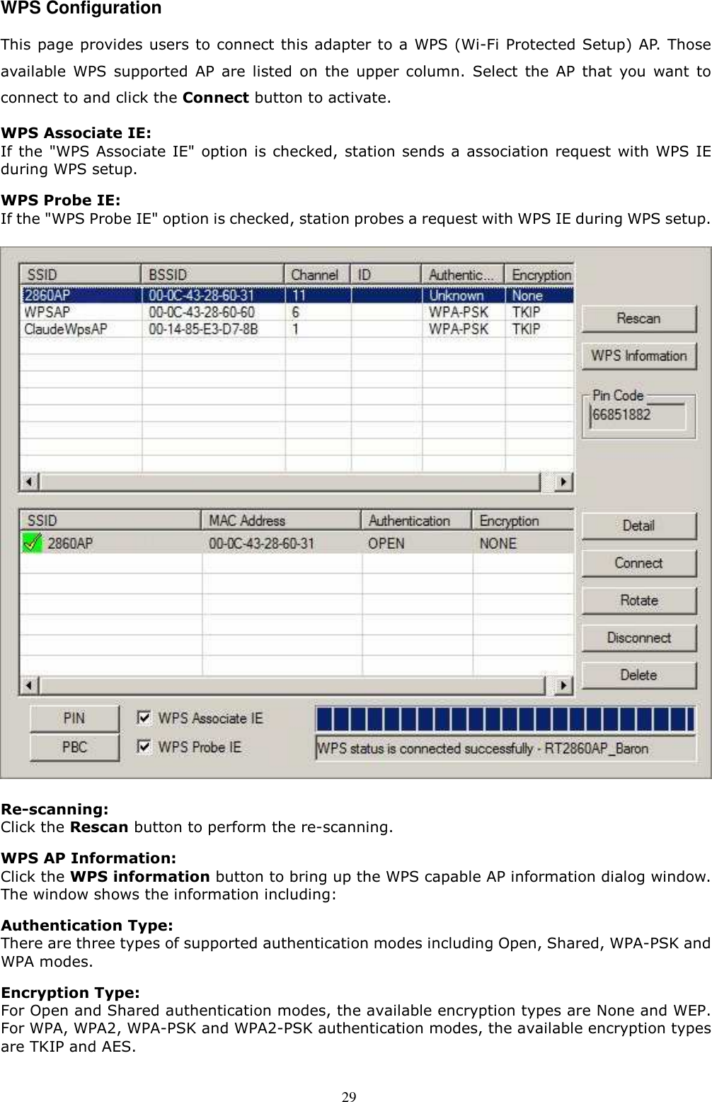  29 WPS Configuration This page provides users to connect this adapter to a WPS (Wi-Fi Protected Setup) AP. Those available  WPS  supported  AP  are  listed  on  the  upper  column.  Select  the  AP  that  you  want  to connect to and click the Connect button to activate.   WPS Associate IE: If the &quot;WPS Associate IE&quot; option is checked,  station sends a association request with WPS IE during WPS setup. WPS Probe IE:   If the &quot;WPS Probe IE&quot; option is checked, station probes a request with WPS IE during WPS setup.  Re-scanning:   Click the Rescan button to perform the re-scanning.   WPS AP Information:   Click the WPS information button to bring up the WPS capable AP information dialog window. The window shows the information including: Authentication Type:   There are three types of supported authentication modes including Open, Shared, WPA-PSK and WPA modes. Encryption Type:   For Open and Shared authentication modes, the available encryption types are None and WEP. For WPA, WPA2, WPA-PSK and WPA2-PSK authentication modes, the available encryption types are TKIP and AES.  