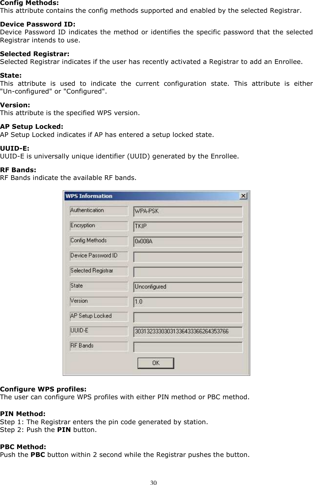  30 Config Methods: This attribute contains the config methods supported and enabled by the selected Registrar.    Device Password ID:   Device Password ID indicates the method or identifies the specific password that the selected Registrar intends to use.  Selected Registrar:   Selected Registrar indicates if the user has recently activated a Registrar to add an Enrollee.    State: This  attribute  is  used  to  indicate  the  current  configuration  state.  This  attribute  is  either &quot;Un-configured&quot; or &quot;Configured&quot;.  Version: This attribute is the specified WPS version.  AP Setup Locked:   AP Setup Locked indicates if AP has entered a setup locked state.  UUID-E:   UUID-E is universally unique identifier (UUID) generated by the Enrollee.  RF Bands: RF Bands indicate the available RF bands.  Configure WPS profiles: The user can configure WPS profiles with either PIN method or PBC method. PIN Method: Step 1: The Registrar enters the pin code generated by station. Step 2: Push the PIN button. PBC Method: Push the PBC button within 2 second while the Registrar pushes the button. 