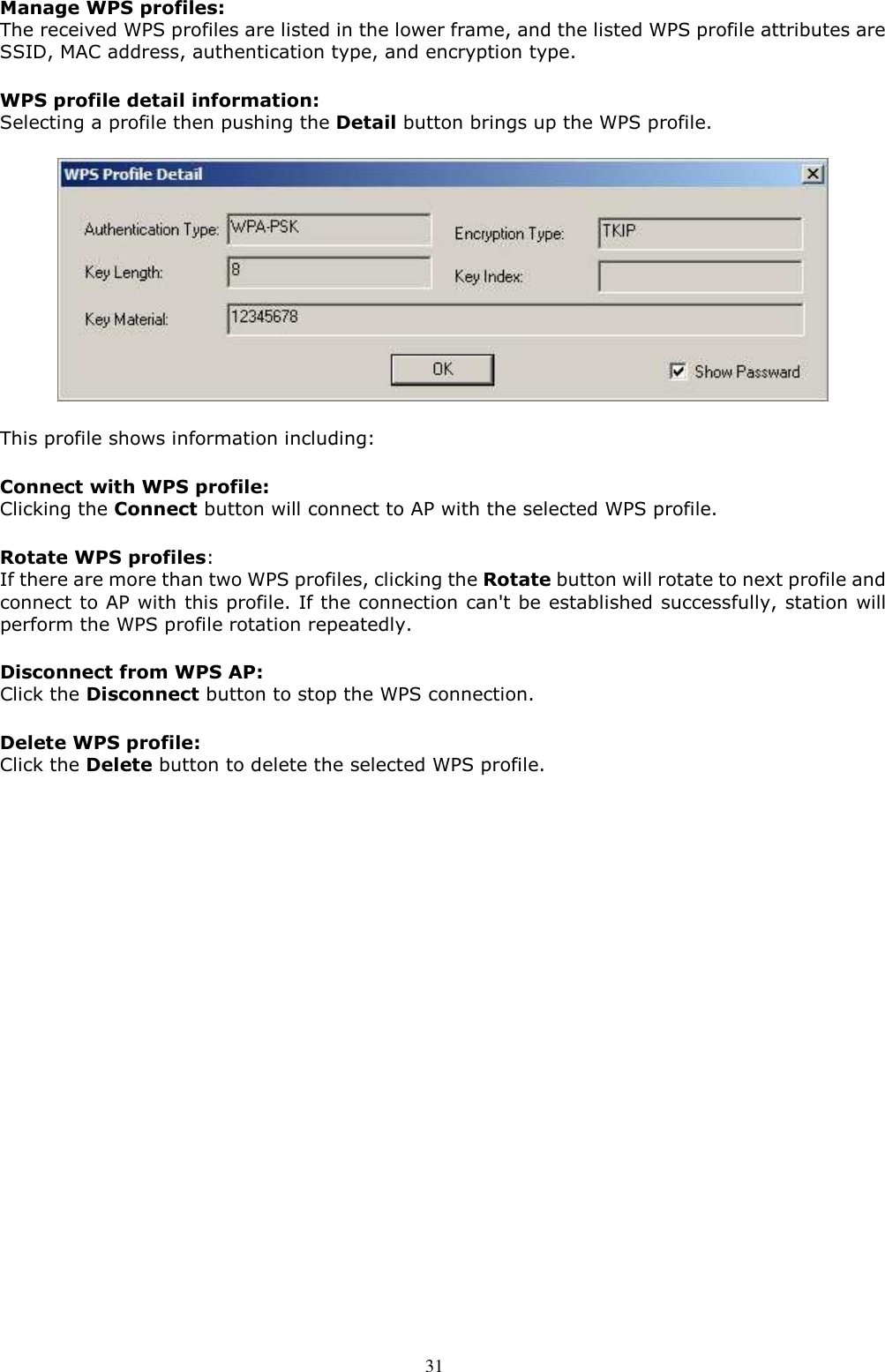  31 Manage WPS profiles: The received WPS profiles are listed in the lower frame, and the listed WPS profile attributes are SSID, MAC address, authentication type, and encryption type. WPS profile detail information: Selecting a profile then pushing the Detail button brings up the WPS profile.  This profile shows information including: Connect with WPS profile: Clicking the Connect button will connect to AP with the selected WPS profile. Rotate WPS profiles: If there are more than two WPS profiles, clicking the Rotate button will rotate to next profile and connect to AP with this profile. If the connection can&apos;t be established successfully, station will perform the WPS profile rotation repeatedly. Disconnect from WPS AP: Click the Disconnect button to stop the WPS connection. Delete WPS profile: Click the Delete button to delete the selected WPS profile.    