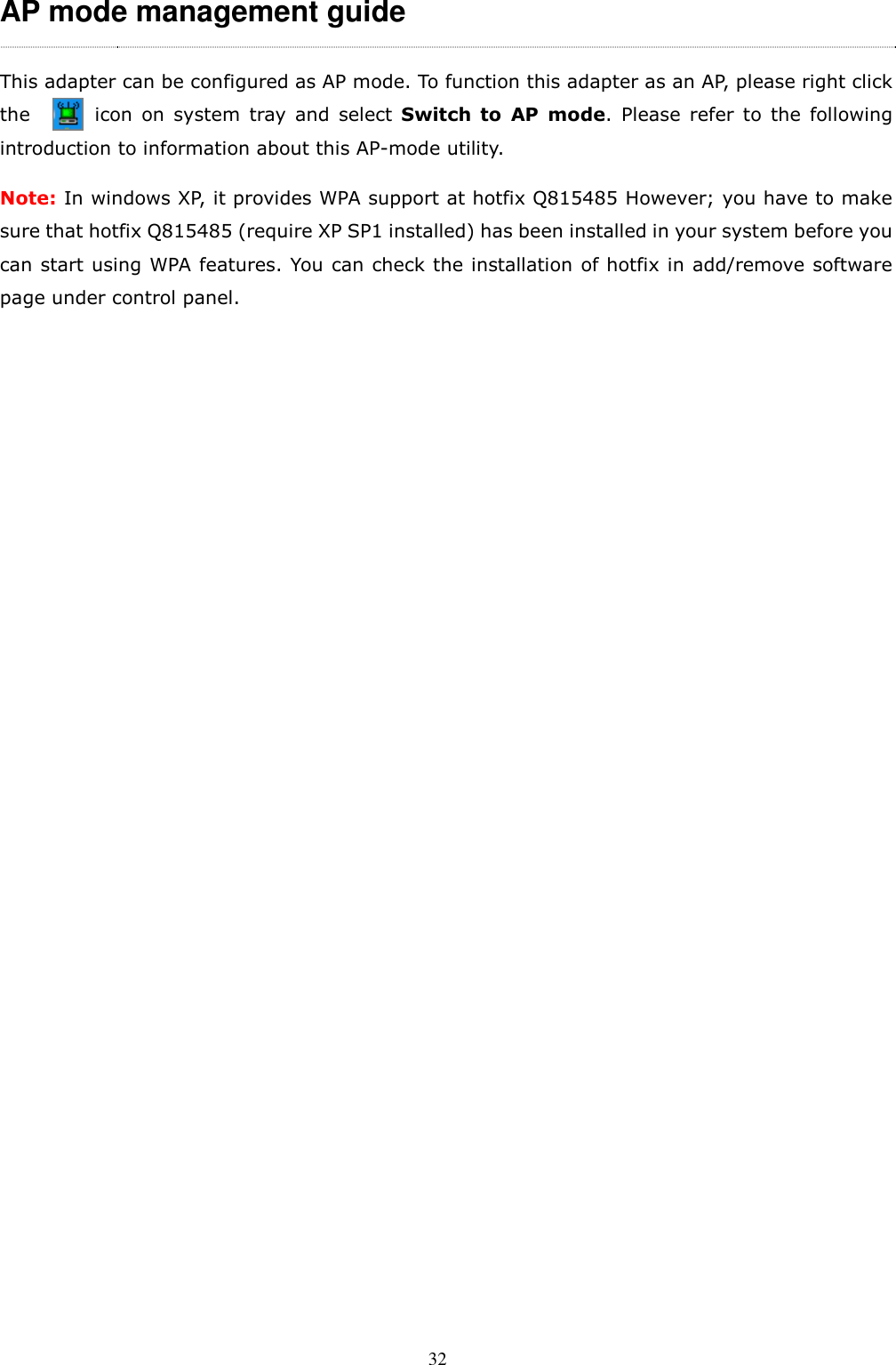  32 AP mode management guide This adapter can be configured as AP mode. To function this adapter as an AP, please right click the              icon  on  system  tray  and  select  Switch  to  AP  mode.  Please  refer  to  the  following introduction to information about this AP-mode utility. Note: In windows XP, it provides WPA support at hotfix Q815485 However; you have to make sure that hotfix Q815485 (require XP SP1 installed) has been installed in your system before you can start using WPA features. You can check the installation of hotfix in add/remove software page under control panel.   