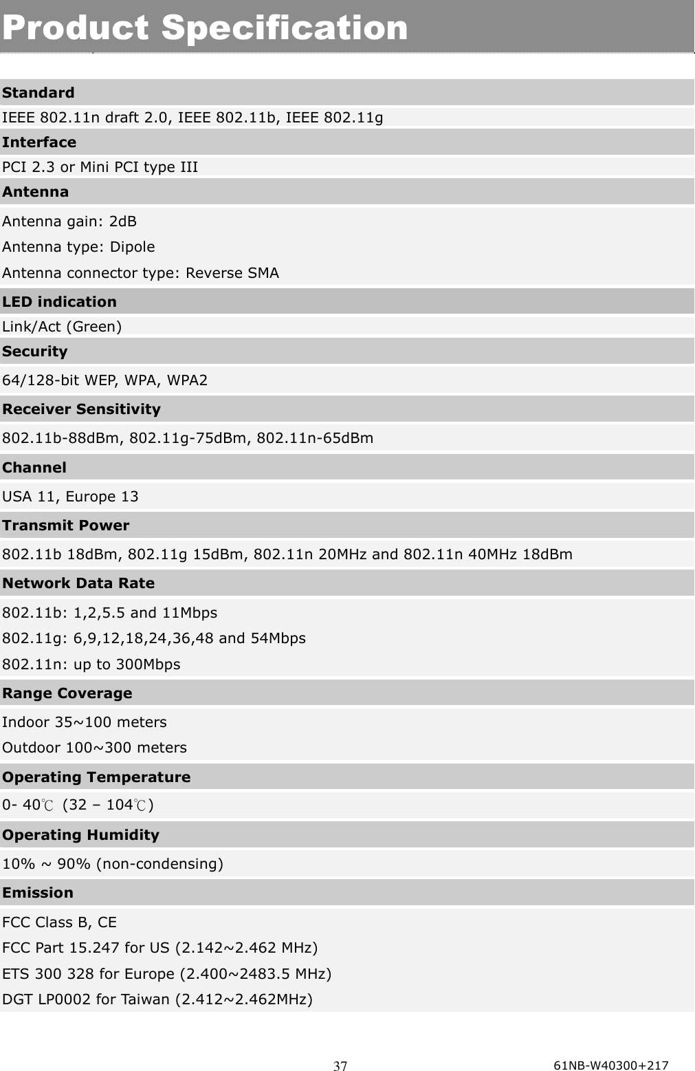  37  Product Specification  Standard IEEE 802.11n draft 2.0, IEEE 802.11b, IEEE 802.11g Interface PCI 2.3 or Mini PCI type III Antenna Antenna gain: 2dB Antenna type: Dipole Antenna connector type: Reverse SMA LED indication Link/Act (Green) Security 64/128-bit WEP, WPA, WPA2 Receiver Sensitivity 802.11b-88dBm, 802.11g-75dBm, 802.11n-65dBm Channel   USA 11, Europe 13 Transmit Power 802.11b 18dBm, 802.11g 15dBm, 802.11n 20MHz and 802.11n 40MHz 18dBm Network Data Rate 802.11b: 1,2,5.5 and 11Mbps 802.11g: 6,9,12,18,24,36,48 and 54Mbps 802.11n: up to 300Mbps Range Coverage   Indoor 35~100 meters Outdoor 100~300 meters Operating Temperature 0- 40℃  (32 – 104℃) Operating Humidity 10% ~ 90% (non-condensing) Emission FCC Class B, CE   FCC Part 15.247 for US (2.142~2.462 MHz) ETS 300 328 for Europe (2.400~2483.5 MHz) DGT LP0002 for Taiwan (2.412~2.462MHz)  61NB-W40300+217  