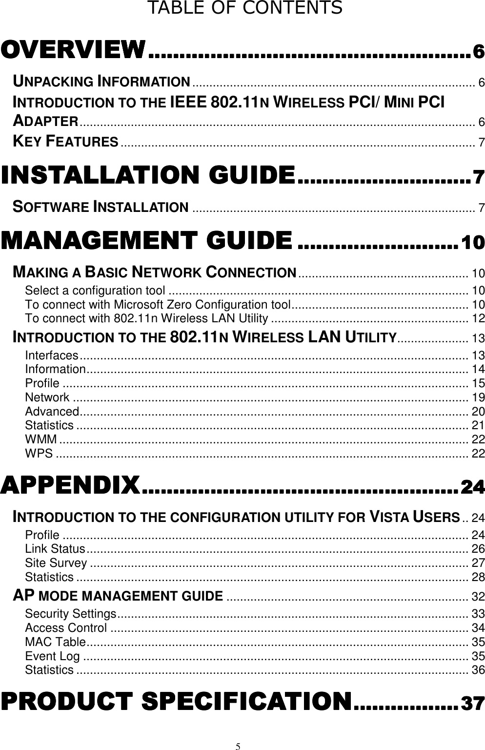  5 TABLE OF CONTENTS OVERVIEWOVERVIEWOVERVIEWOVERVIEW................................................................................................................................................................................................................6666 UNPACKING INFORMATION................................................................................... 6 INTRODUCTION TO THE IEEE 802.11N WIRELESS PCI/ MINI PCI ADAPTER.................................................................................................................... 6 KEY FEATURES........................................................................................................ 7 INSTALLATION GUIDEINSTALLATION GUIDEINSTALLATION GUIDEINSTALLATION GUIDE................................................................................................................7777 SOFTWARE INSTALLATION................................................................................... 7 MANAGEMENT GUIDEMANAGEMENT GUIDEMANAGEMENT GUIDEMANAGEMENT GUIDE........................................................................................................10101010 MAKING A BASIC NETWORK CONNECTION.................................................. 10 Select a configuration tool ........................................................................................ 10 To connect with Microsoft Zero Configuration tool.................................................... 10 To connect with 802.11n Wireless LAN Utility .......................................................... 12 INTRODUCTION TO THE 802.11N WIRELESS LAN UTILITY..................... 13 Interfaces.................................................................................................................. 13 Information................................................................................................................ 14 Profile ....................................................................................................................... 15 Network .................................................................................................................... 19 Advanced.................................................................................................................. 20 Statistics ................................................................................................................... 21 WMM ........................................................................................................................ 22 WPS ......................................................................................................................... 22 APPENDIXAPPENDIXAPPENDIXAPPENDIX............................................................................................................................................................................................................24242424 INTRODUCTION TO THE CONFIGURATION UTILITY FOR VISTA USERS.. 24 Profile ....................................................................................................................... 24 Link Status................................................................................................................ 26 Site Survey ............................................................................................................... 27 Statistics ................................................................................................................... 28 AP MODE MANAGEMENT GUIDE....................................................................... 32 Security Settings....................................................................................................... 33 Access Control ......................................................................................................... 34 MAC Table................................................................................................................ 35 Event Log ................................................................................................................. 35 Statistics ................................................................................................................... 36 PRODUCT SPECIFICATIOPRODUCT SPECIFICATIOPRODUCT SPECIFICATIOPRODUCT SPECIFICATIONNNN....................................................................37373737 