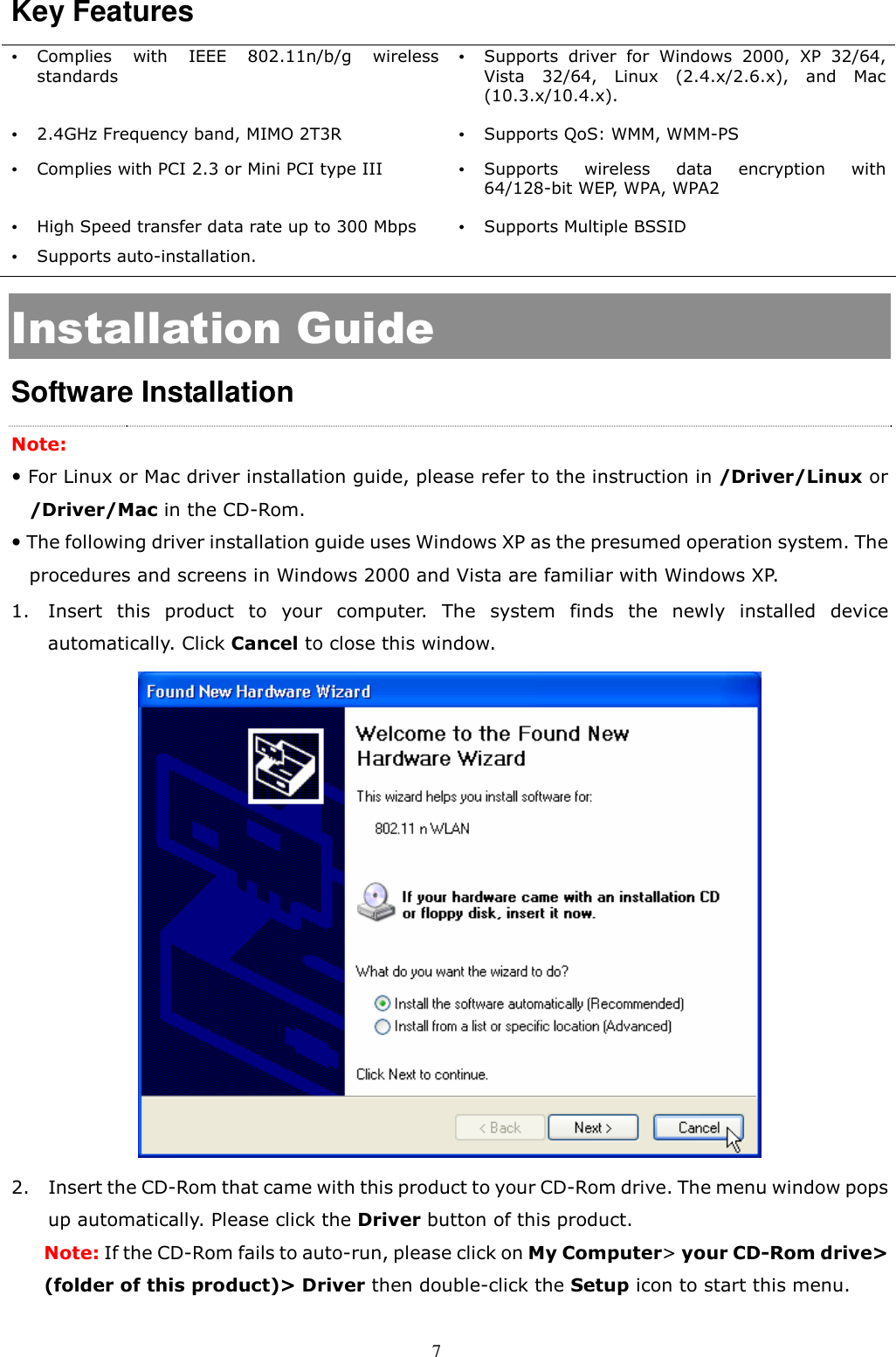  7 Key Features    Complies  with  IEEE  802.11n/b/g  wireless standards   Supports  driver  for  Windows  2000,  XP  32/64, Vista  32/64,  Linux  (2.4.x/2.6.x),  and  Mac (10.3.x/10.4.x).  2.4GHz Frequency band, MIMO 2T3R  Supports QoS: WMM, WMM-PS  Complies with PCI 2.3 or Mini PCI type III   Supports  wireless  data  encryption  with 64/128-bit WEP, WPA, WPA2  High Speed transfer data rate up to 300 Mbps  Supports Multiple BSSID  Supports auto-installation.   Installation Guide Software Installation Note:    For Linux or Mac driver installation guide, please refer to the instruction in /Driver/Linux or /Driver/Mac in the CD-Rom.  The following driver installation guide uses Windows XP as the presumed operation system. The procedures and screens in Windows 2000 and Vista are familiar with Windows XP. 1. Insert  this  product  to  your  computer.  The  system  finds  the  newly  installed  device automatically. Click Cancel to close this window.    2. Insert the CD-Rom that came with this product to your CD-Rom drive. The menu window pops up automatically. Please click the Driver button of this product.   Note: If the CD-Rom fails to auto-run, please click on My Computer&gt; your CD-Rom drive&gt; (folder of this product)&gt; Driver then double-click the Setup icon to start this menu. 