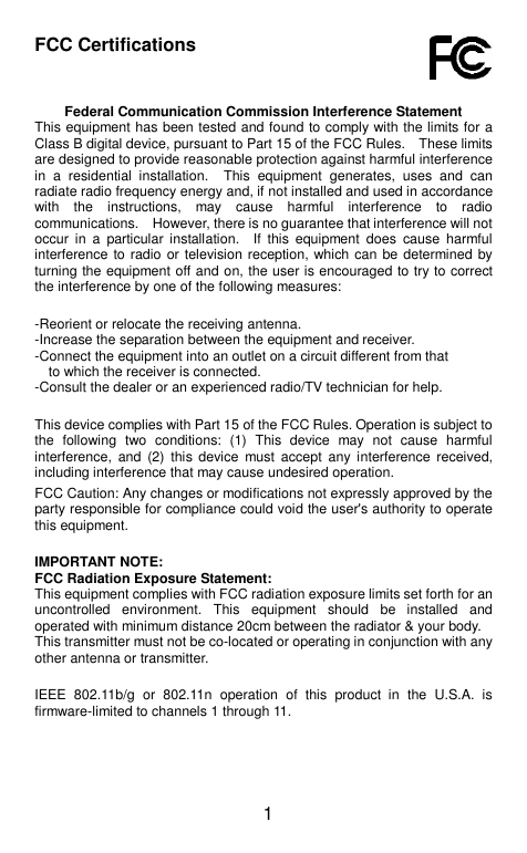  1 FCC Certifications    Federal Communication Commission Interference Statement This equipment has been tested and found to comply with the limits for a Class B digital device, pursuant to Part 15 of the FCC Rules.    These limits are designed to provide reasonable protection against harmful interference in  a  residential  installation.    This  equipment  generates,  uses  and  can radiate radio frequency energy and, if not installed and used in accordance with  the  instructions,  may  cause  harmful  interference  to  radio communications.    However, there is no guarantee that interference will not occur  in  a  particular  installation.    If  this  equipment  does  cause  harmful interference to radio or television reception, which can be determined by turning the equipment off and on, the user is encouraged to try to correct the interference by one of the following measures:   -Reorient or relocate the receiving antenna. -Increase the separation between the equipment and receiver. -Connect the equipment into an outlet on a circuit different from that to which the receiver is connected. -Consult the dealer or an experienced radio/TV technician for help.   This device complies with Part 15 of the FCC Rules. Operation is subject to the  following  two  conditions:  (1)  This  device  may  not  cause  harmful interference,  and  (2)  this device  must  accept  any  interference  received, including interference that may cause undesired operation.  FCC Caution: Any changes or modifications not expressly approved by the party responsible for compliance could void the user&apos;s authority to operate this equipment.   IMPORTANT NOTE: FCC Radiation Exposure Statement: This equipment complies with FCC radiation exposure limits set forth for an uncontrolled  environment.  This  equipment  should  be  installed  and operated with minimum distance 20cm between the radiator &amp; your body. This transmitter must not be co-located or operating in conjunction with any other antenna or transmitter.   IEEE  802.11b/g  or  802.11n  operation  of  this  product  in  the  U.S.A.  is firmware-limited to channels 1 through 11.     