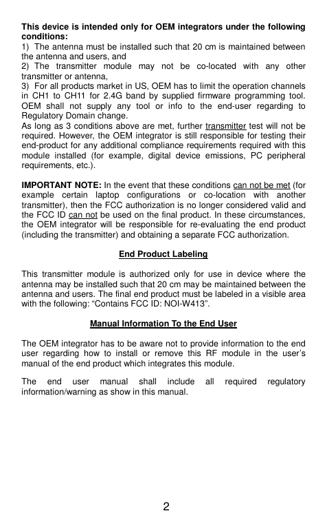  2 This device is intended only for OEM integrators under the following conditions: 1)  The antenna must be installed such that 20 cm is maintained between the antenna and users, and   2)  The  transmitter  module  may  not  be  co-located  with  any  other transmitter or antenna,   3)  For all products market in US, OEM has to limit the operation channels in  CH1  to  CH11  for  2.4G  band  by  supplied firmware  programming  tool. OEM  shall  not  supply  any  tool  or  info  to  the  end-user  regarding  to Regulatory Domain change. As long as 3 conditions above are met, further transmitter test will not be required. However, the OEM integrator is still responsible for testing their end-product for any additional compliance requirements required with this module  installed  (for  example,  digital  device  emissions,  PC  peripheral requirements, etc.).  IMPORTANT NOTE: In the event that these conditions can not be met (for example  certain  laptop  configurations  or  co-location  with  another transmitter), then the FCC authorization is no longer considered valid and the FCC ID can not be used on the final product. In these circumstances, the OEM integrator  will be  responsible  for re-evaluating the end  product (including the transmitter) and obtaining a separate FCC authorization.  End Product Labeling  This  transmitter  module  is  authorized  only  for  use  in  device  where  the antenna may be installed such that 20 cm may be maintained between the antenna and users. The final end product must be labeled in a visible area with the following: “Contains FCC ID: NOI-W413”.  Manual Information To the End User  The OEM integrator has to be aware not to provide information to the end user  regarding  how  to  install  or  remove  this  RF  module  in  the  user’s manual of the end product which integrates this module. The  end  user  manual  shall  include  all  required  regulatory information/warning as show in this manual. 