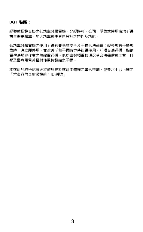  3   DGT  警語警語警語警語  :  經型式認證合格之低功率射頻電機，非經許可，公司、商號或使用者均不得擅自變更頻率、加大功率或變更原設計之特性及功能。    低功率射頻電機之使用不得影響飛航安全及干擾合法通信；經發現有干擾現象時，應立即停用，並改善至無干擾時方得繼續使用。前項合法通信，指依電信法規定作業之無線電通信。低功率射頻電機須忍受合法通信或工業、科學及醫療用電波輻射性電機設備之干擾。  本模組於取得認證後將依規定於模組本體標示審合格籤，並要求平台上標示「本產品內含射頻模組：ID 編號」 