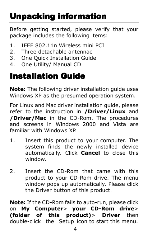  4 Unpacking informationUnpacking informationUnpacking informationUnpacking information    Before  getting  started,  please  verify  that  your package includes the following items: 1. IEEE 802.11n Wireless mini PCI 2. Three detachable antennae 3. One Quick Installation Guide 4. One Utility/ Manual CD Installation GuideInstallation GuideInstallation GuideInstallation Guide    Note: The following driver installation guide uses Windows XP as the presumed operation system.   For Linux and Mac driver installation guide, please refer  to  the  instruction  in  /Driver/Linux  and /Driver/Mac  in  the  CD-Rom.  The  procedures and  screens  in  Windows  2000  and  Vista  are familiar with Windows XP. 1. Insert  this  product  to  your  computer.  The system  finds  the  newly  installed  device automatically.  Click  Cancel  to  close  this window. 2. Insert  the  CD-Rom  that  came  with  this product  to  your  CD-Rom drive.  The  menu window pops up automatically. Please click the Driver button of this product. Note: If the CD-Rom fails to auto-run, please click on  My  Computer&gt;  your  CD-Rom  drive&gt; (folder  of  this  product)&gt;  Driver  then double-click  the  Setup  icon to start this menu. 