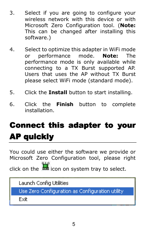  5 3. Select  if  you  are  going  to  configure  your wireless  network  with  this  device  or  with Microsoft  Zero  Configuration  tool.  (Note: This  can  be  changed  after  installing  this software.) 4. Select to optimize this adapter in WiFi mode or  performance  mode.  Note:  The performance  mode  is  only  available  while connecting  to  a  TX  Burst  supported  AP. Users  that  uses  the  AP  without  TX  Burst please select WiFi mode (standard mode). 5. Click the Install button to start installing. 6. Click  the  Finish  button  to  complete installation.     Connect  this  adapter  to  your Connect  this  adapter  to  your Connect  this  adapter  to  your Connect  this  adapter  to  your AP quicklyAP quicklyAP quicklyAP quickly    You could use either the software we provide or Microsoft  Zero  Configuration  tool,  please  right click on the  icon on system tray to select.  