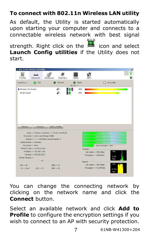  7 61NB-W41300+204 To connect with 802.11n Wireless LAN utility As  default,  the  Utility  is  started  automatically upon  starting  your  computer  and  connects  to  a connectable  wireless  network  with  best  signal strength. Right click on  the    icon  and  select Launch  Config  utilities  if  the  Utility  does  not start.    You  can  change  the  connecting  network  by clicking  on  the  network  name  and  click  the Connect button.   Select  an  available  network  and  click  Add  to Profile to configure the encryption settings if you wish to connect to an AP with security protection. 