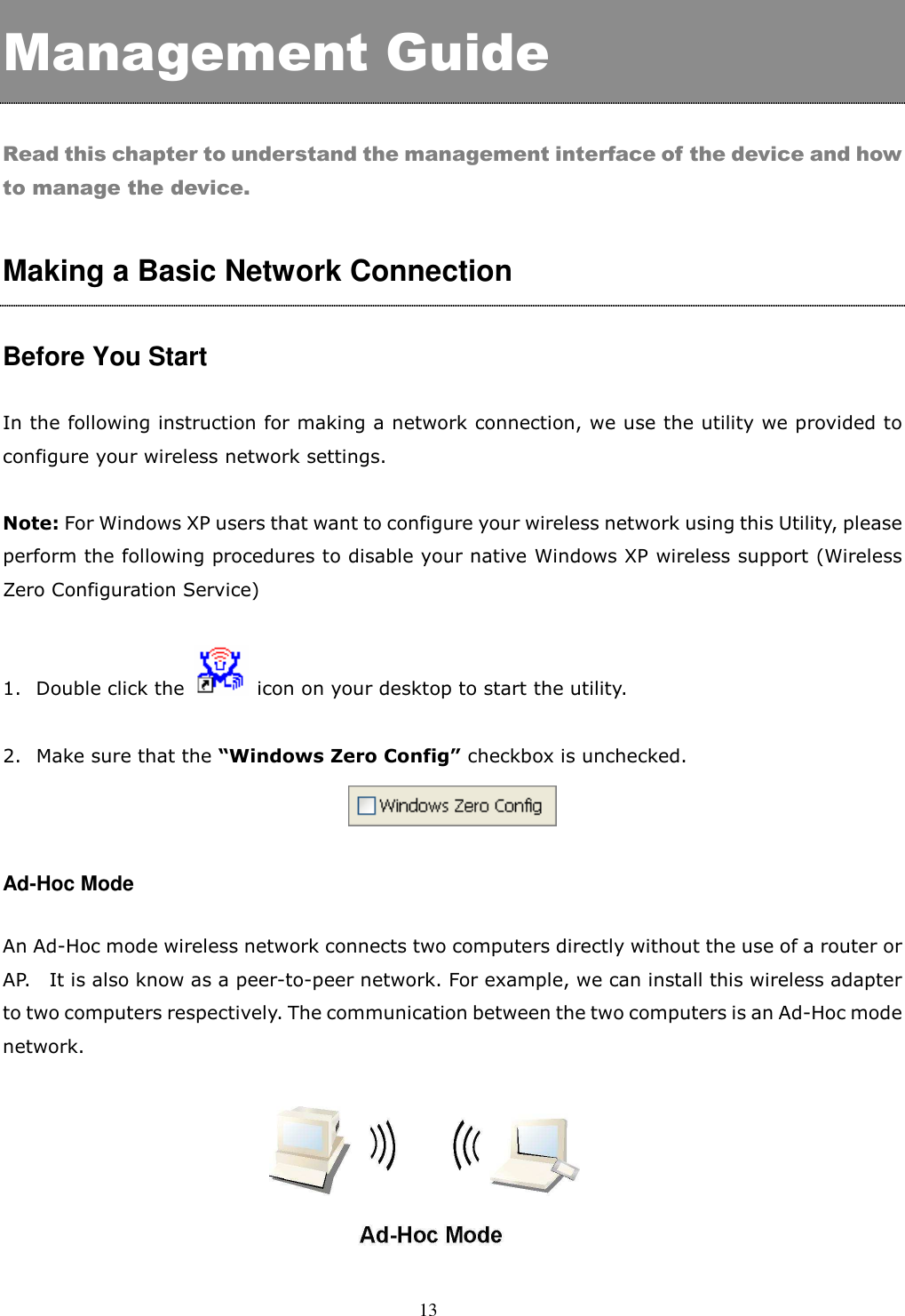  13  Management Guide  Read this chapter to understand the management interface of the device and how to manage the device.  Making a Basic Network Connection    Before You Start  In the following instruction for making a network connection, we use the utility we provided to configure your wireless network settings.    Note: For Windows XP users that want to configure your wireless network using this Utility, please perform the following procedures to disable your native Windows XP wireless support (Wireless Zero Configuration Service)    1. Double click the    icon on your desktop to start the utility.    2. Make sure that the “Windows Zero Config” checkbox is unchecked.   Ad-Hoc Mode  An Ad-Hoc mode wireless network connects two computers directly without the use of a router or AP.    It is also know as a peer-to-peer network. For example, we can install this wireless adapter to two computers respectively. The communication between the two computers is an Ad-Hoc mode network.   