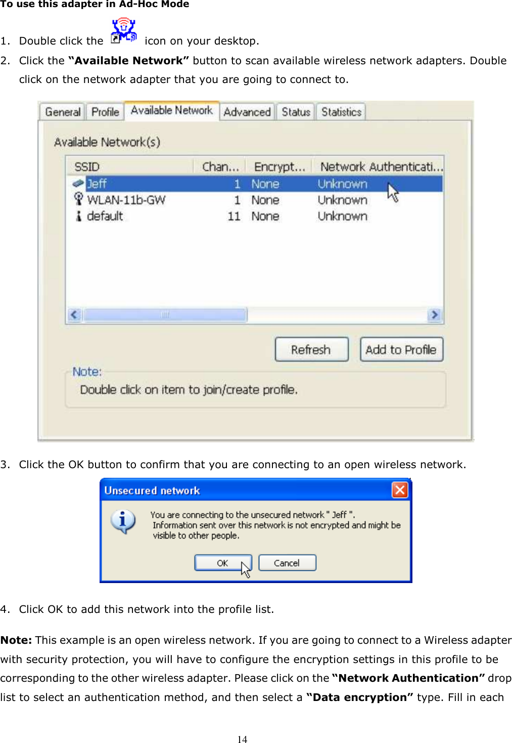  14  To use this adapter in Ad-Hoc Mode 1. Double click the    icon on your desktop.   2. Click the “Available Network” button to scan available wireless network adapters. Double click on the network adapter that you are going to connect to.    3. Click the OK button to confirm that you are connecting to an open wireless network.   4. Click OK to add this network into the profile list.  Note: This example is an open wireless network. If you are going to connect to a Wireless adapter with security protection, you will have to configure the encryption settings in this profile to be corresponding to the other wireless adapter. Please click on the “Network Authentication” drop list to select an authentication method, and then select a “Data encryption” type. Fill in each 