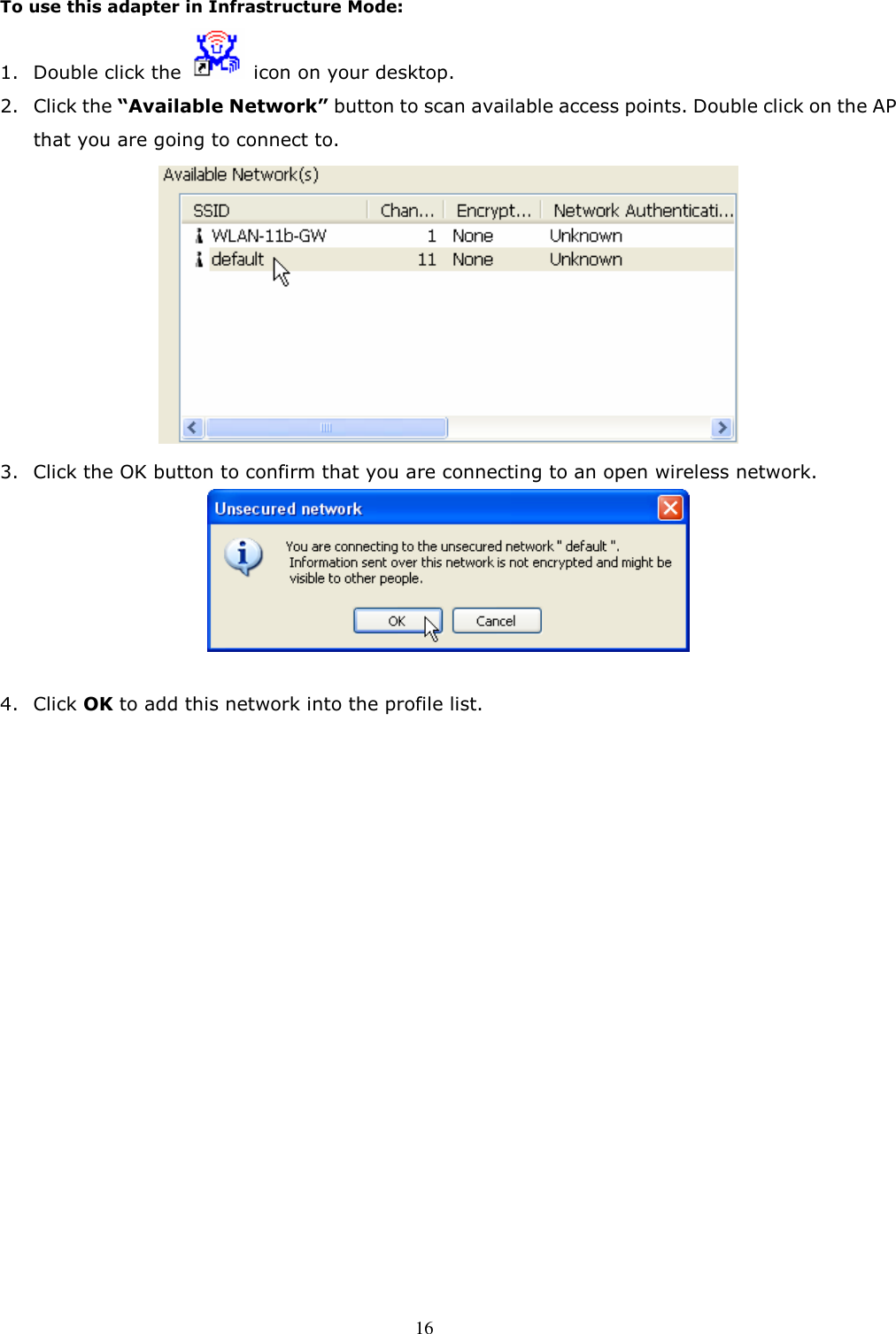  16 To use this adapter in Infrastructure Mode: 1. Double click the    icon on your desktop. 2. Click the “Available Network” button to scan available access points. Double click on the AP that you are going to connect to.  3. Click the OK button to confirm that you are connecting to an open wireless network.   4. Click OK to add this network into the profile list.   