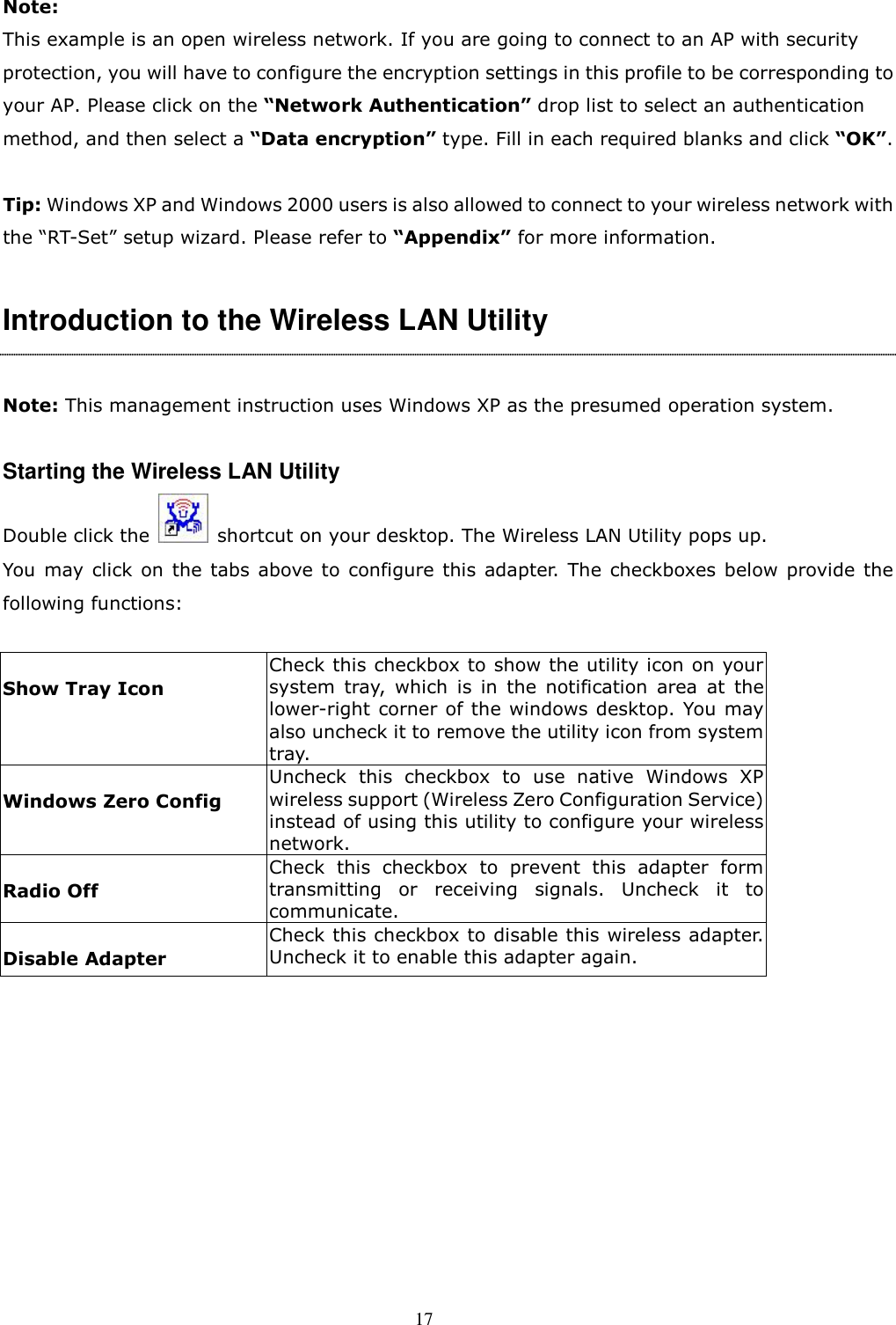  17 Note:   This example is an open wireless network. If you are going to connect to an AP with security protection, you will have to configure the encryption settings in this profile to be corresponding to your AP. Please click on the “Network Authentication” drop list to select an authentication method, and then select a “Data encryption” type. Fill in each required blanks and click “OK”.  Tip: Windows XP and Windows 2000 users is also allowed to connect to your wireless network with the “RT-Set” setup wizard. Please refer to “Appendix” for more information.  Introduction to the Wireless LAN Utility    Note: This management instruction uses Windows XP as the presumed operation system.    Starting the Wireless LAN Utility Double click the    shortcut on your desktop. The Wireless LAN Utility pops up.   You  may click  on  the  tabs  above to configure this  adapter. The  checkboxes below  provide  the following functions:  Show Tray Icon Check this checkbox to show the utility icon on your system  tray,  which  is  in  the  notification  area  at  the lower-right corner of the windows desktop. You may also uncheck it to remove the utility icon from system tray. Windows Zero Config Uncheck  this  checkbox  to  use native  Windows  XP wireless support (Wireless Zero Configuration Service) instead of using this utility to configure your wireless network.   Radio Off Check  this  checkbox  to  prevent  this  adapter  form transmitting  or  receiving  signals.  Uncheck  it  to communicate. Disable Adapter Check this checkbox to disable this wireless adapter. Uncheck it to enable this adapter again.  