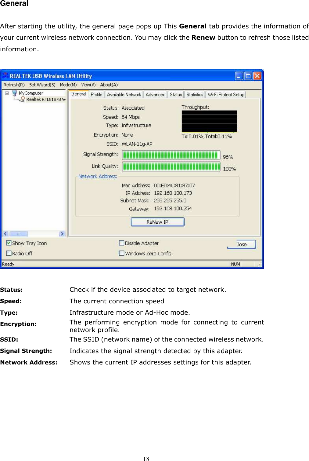  18 General  After starting the utility, the general page pops up This General tab provides the information of your current wireless network connection. You may click the Renew button to refresh those listed information.      Status: Check if the device associated to target network. Speed: The current connection speed   Type: Infrastructure mode or Ad-Hoc mode. Encryption: The  performing  encryption  mode  for  connecting  to  current network profile. SSID: The SSID (network name) of the connected wireless network. Signal Strength: Indicates the signal strength detected by this adapter. Network Address: Shows the current IP addresses settings for this adapter.  