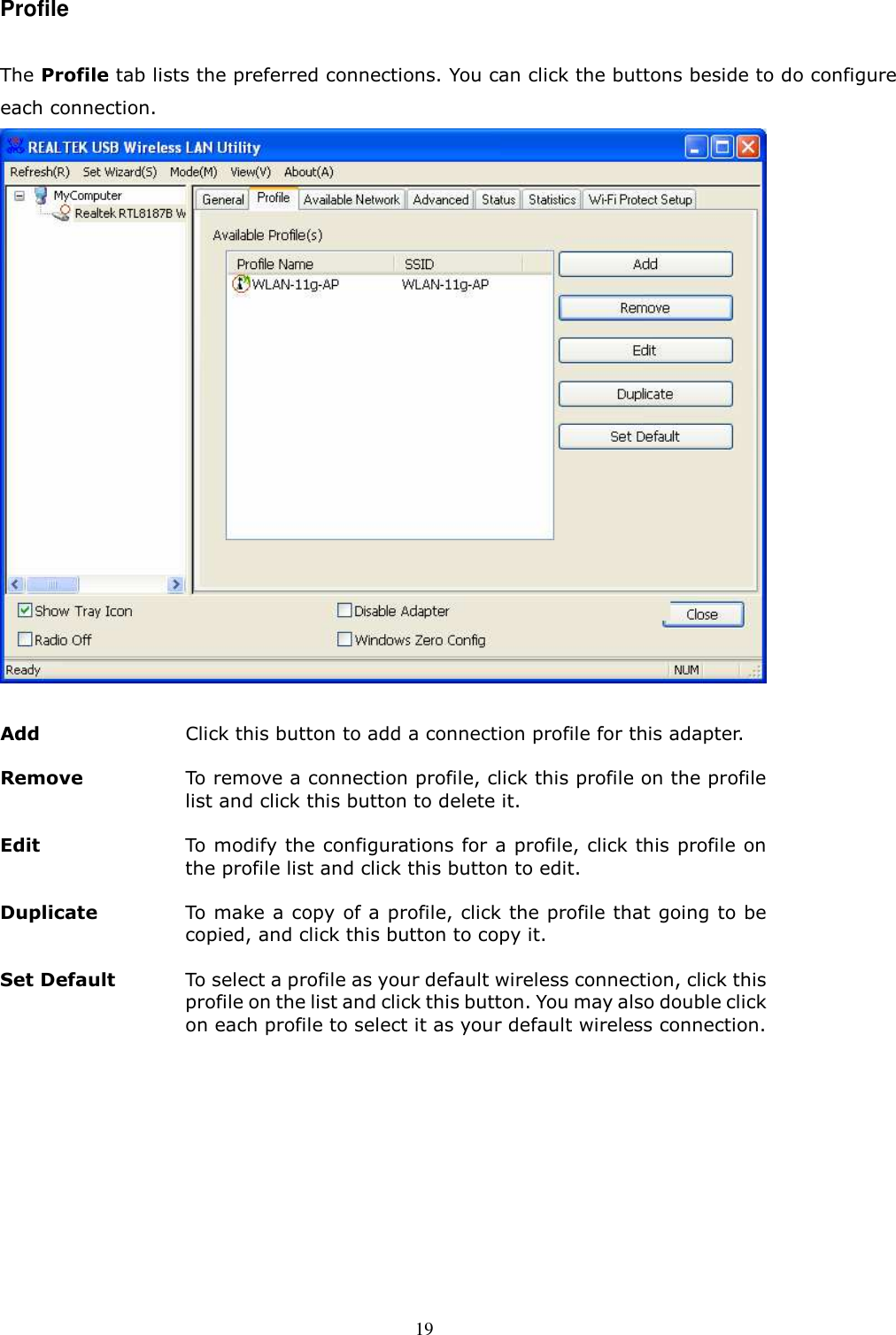  19 Profile  The Profile tab lists the preferred connections. You can click the buttons beside to do configure each connection.     Add  Click this button to add a connection profile for this adapter. Remove   To remove a connection profile, click this profile on the profile list and click this button to delete it. Edit   To modify the configurations for a profile, click this profile on the profile list and click this button to edit. Duplicate   To make a copy of a profile, click the profile that going to be copied, and click this button to copy it. Set Default To select a profile as your default wireless connection, click this profile on the list and click this button. You may also double click on each profile to select it as your default wireless connection.  