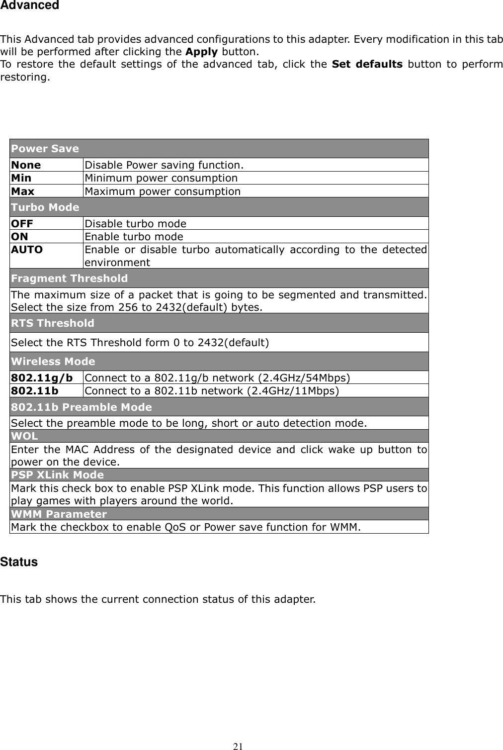  21 Advanced  This Advanced tab provides advanced configurations to this adapter. Every modification in this tab will be performed after clicking the Apply button. To  restore the  default settings  of  the  advanced  tab, click  the Set  defaults  button  to  perform restoring.    Power Save None  Disable Power saving function. Min  Minimum power consumption   Max  Maximum power consumption Turbo Mode OFF  Disable turbo mode ON  Enable turbo mode AUTO  Enable  or  disable  turbo  automatically  according  to  the  detected environment   Fragment Threshold The maximum size of a packet that is going to be segmented and transmitted. Select the size from 256 to 2432(default) bytes.   RTS Threshold Select the RTS Threshold form 0 to 2432(default) Wireless Mode 802.11g/b  Connect to a 802.11g/b network (2.4GHz/54Mbps) 802.11b  Connect to a 802.11b network (2.4GHz/11Mbps) 802.11b Preamble Mode Select the preamble mode to be long, short or auto detection mode.   WOL Enter  the  MAC  Address  of the  designated  device  and  click  wake  up  button  to power on the device.   PSP XLink Mode Mark this check box to enable PSP XLink mode. This function allows PSP users to play games with players around the world. WMM Parameter Mark the checkbox to enable QoS or Power save function for WMM.  Status  This tab shows the current connection status of this adapter.   