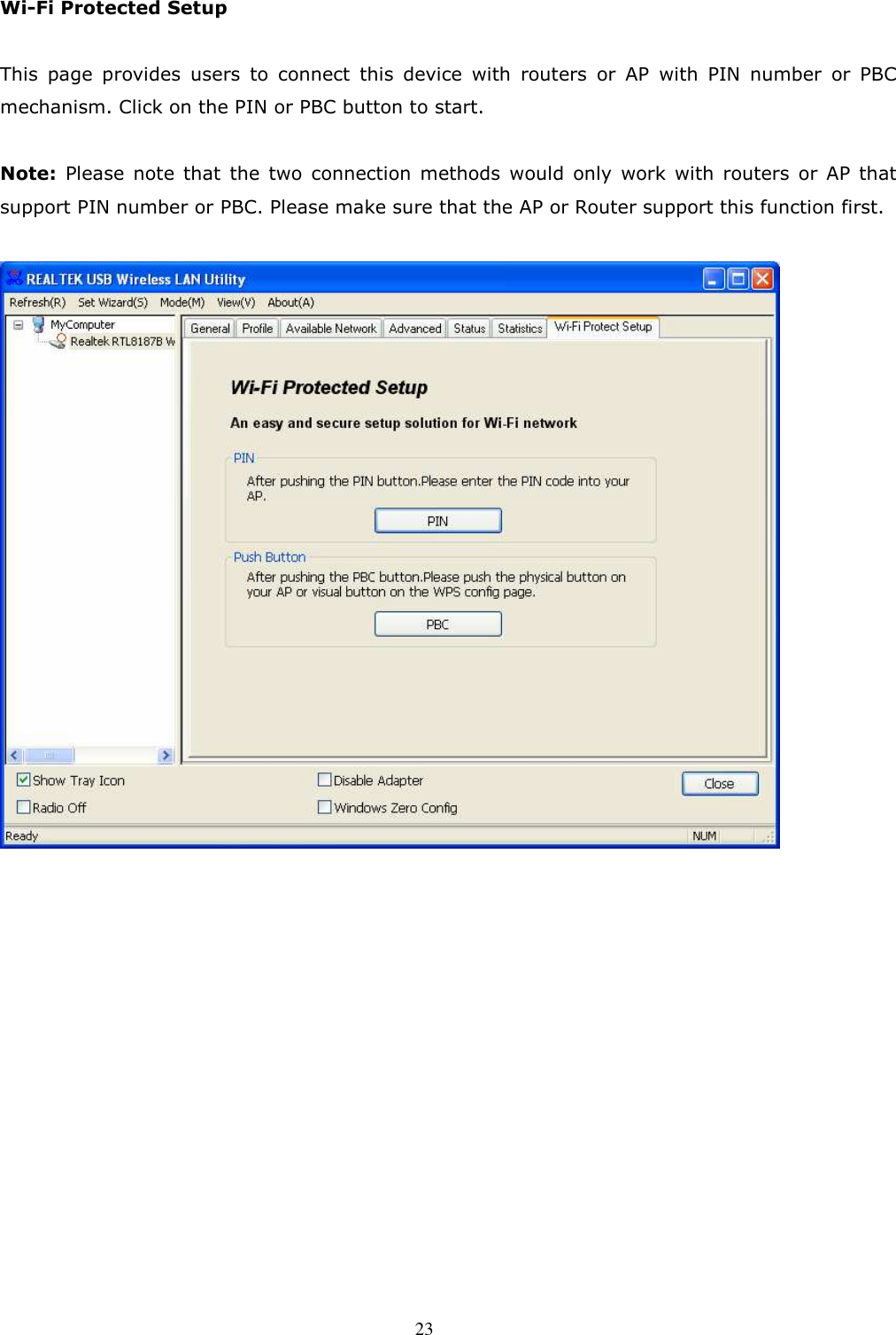  23 Wi-Fi Protected Setup  This  page  provides  users  to  connect  this  device  with  routers  or  AP  with  PIN  number  or  PBC mechanism. Click on the PIN or PBC button to start.  Note:  Please  note  that  the  two  connection  methods  would  only  work  with  routers  or  AP  that support PIN number or PBC. Please make sure that the AP or Router support this function first.     