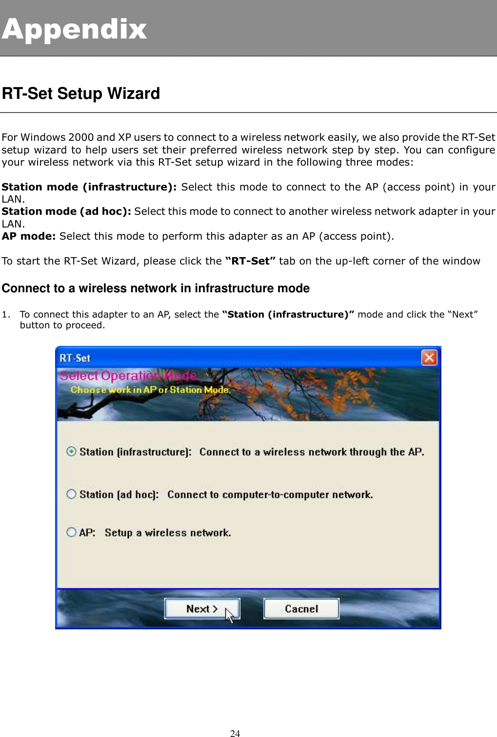  24  Appendix  RT-Set Setup Wizard  For Windows 2000 and XP users to connect to a wireless network easily, we also provide the RT-Set setup wizard to help users set their preferred wireless network step by step. You can configure your wireless network via this RT-Set setup wizard in the following three modes:    Station mode (infrastructure): Select this mode to connect to the AP (access point) in your LAN. Station mode (ad hoc): Select this mode to connect to another wireless network adapter in your LAN.   AP mode: Select this mode to perform this adapter as an AP (access point).  To start the RT-Set Wizard, please click the “RT-Set” tab on the up-left corner of the window  Connect to a wireless network in infrastructure mode    1. To connect this adapter to an AP, select the “Station (infrastructure)” mode and click the “Next” button to proceed.     