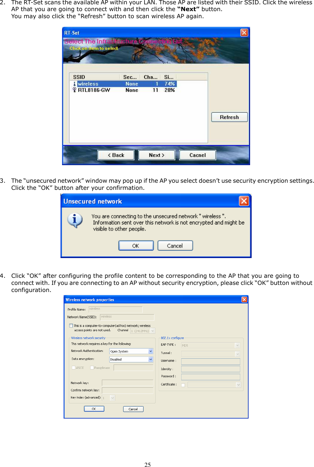  25 2. The RT-Set scans the available AP within your LAN. Those AP are listed with their SSID. Click the wireless AP that you are going to connect with and then click the “Next” button. You may also click the “Refresh” button to scan wireless AP again.    3. The “unsecured network” window may pop up if the AP you select doesn’t use security encryption settings. Click the “OK” button after your confirmation.     4. Click “OK” after configuring the profile content to be corresponding to the AP that you are going to connect with. If you are connecting to an AP without security encryption, please click “OK” button without configuration.    