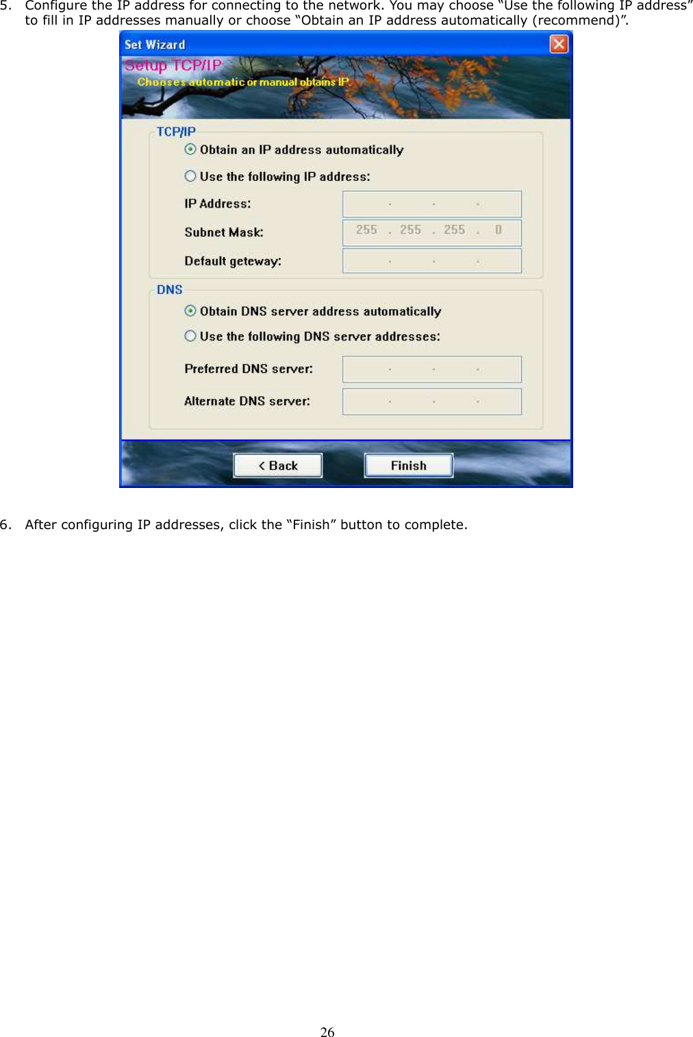  26 5. Configure the IP address for connecting to the network. You may choose “Use the following IP address” to fill in IP addresses manually or choose “Obtain an IP address automatically (recommend)”.   6. After configuring IP addresses, click the “Finish” button to complete.    