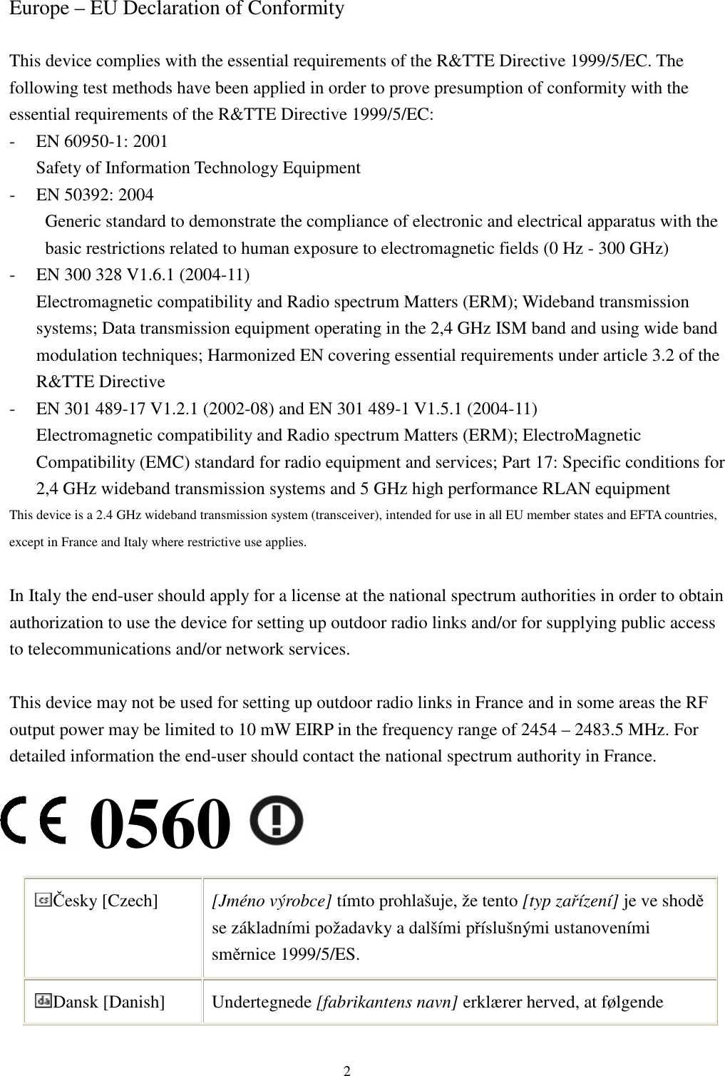  2 Europe – EU Declaration of Conformity  This device complies with the essential requirements of the R&amp;TTE Directive 1999/5/EC. The following test methods have been applied in order to prove presumption of conformity with the essential requirements of the R&amp;TTE Directive 1999/5/EC: - EN 60950-1: 2001 Safety of Information Technology Equipment - EN 50392: 2004 Generic standard to demonstrate the compliance of electronic and electrical apparatus with the basic restrictions related to human exposure to electromagnetic fields (0 Hz - 300 GHz) - EN 300 328 V1.6.1 (2004-11) Electromagnetic compatibility and Radio spectrum Matters (ERM); Wideband transmission systems; Data transmission equipment operating in the 2,4 GHz ISM band and using wide band modulation techniques; Harmonized EN covering essential requirements under article 3.2 of the R&amp;TTE Directive - EN 301 489-17 V1.2.1 (2002-08) and EN 301 489-1 V1.5.1 (2004-11) Electromagnetic compatibility and Radio spectrum Matters (ERM); ElectroMagnetic Compatibility (EMC) standard for radio equipment and services; Part 17: Specific conditions for 2,4 GHz wideband transmission systems and 5 GHz high performance RLAN equipment This device is a 2.4 GHz wideband transmission system (transceiver), intended for use in all EU member states and EFTA countries, except in France and Italy where restrictive use applies.  In Italy the end-user should apply for a license at the national spectrum authorities in order to obtain authorization to use the device for setting up outdoor radio links and/or for supplying public access to telecommunications and/or network services.  This device may not be used for setting up outdoor radio links in France and in some areas the RF output power may be limited to 10 mW EIRP in the frequency range of 2454 – 2483.5 MHz. For detailed information the end-user should contact the national spectrum authority in France. 0560 Česky [Czech]  [Jméno výrobce] tímto prohlašuje, že tento [typ zařízení] je ve shodě se základními požadavky a dalšími příslušnými ustanoveními směrnice 1999/5/ES. Dansk [Danish]  Undertegnede [fabrikantens navn] erklærer herved, at følgende 