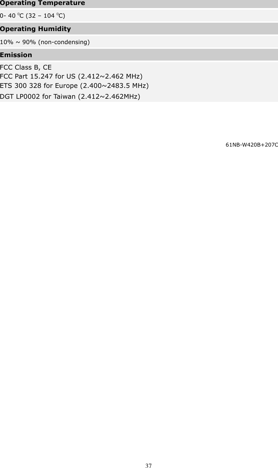  37 Operating Temperature 0- 40 0C (32 – 104 0C) Operating Humidity 10% ~ 90% (non-condensing) Emission FCC Class B, CE   FCC Part 15.247 for US (2.412~2.462 MHz) ETS 300 328 for Europe (2.400~2483.5 MHz) DGT LP0002 for Taiwan (2.412~2.462MHz)  61NB-W420B+207C   