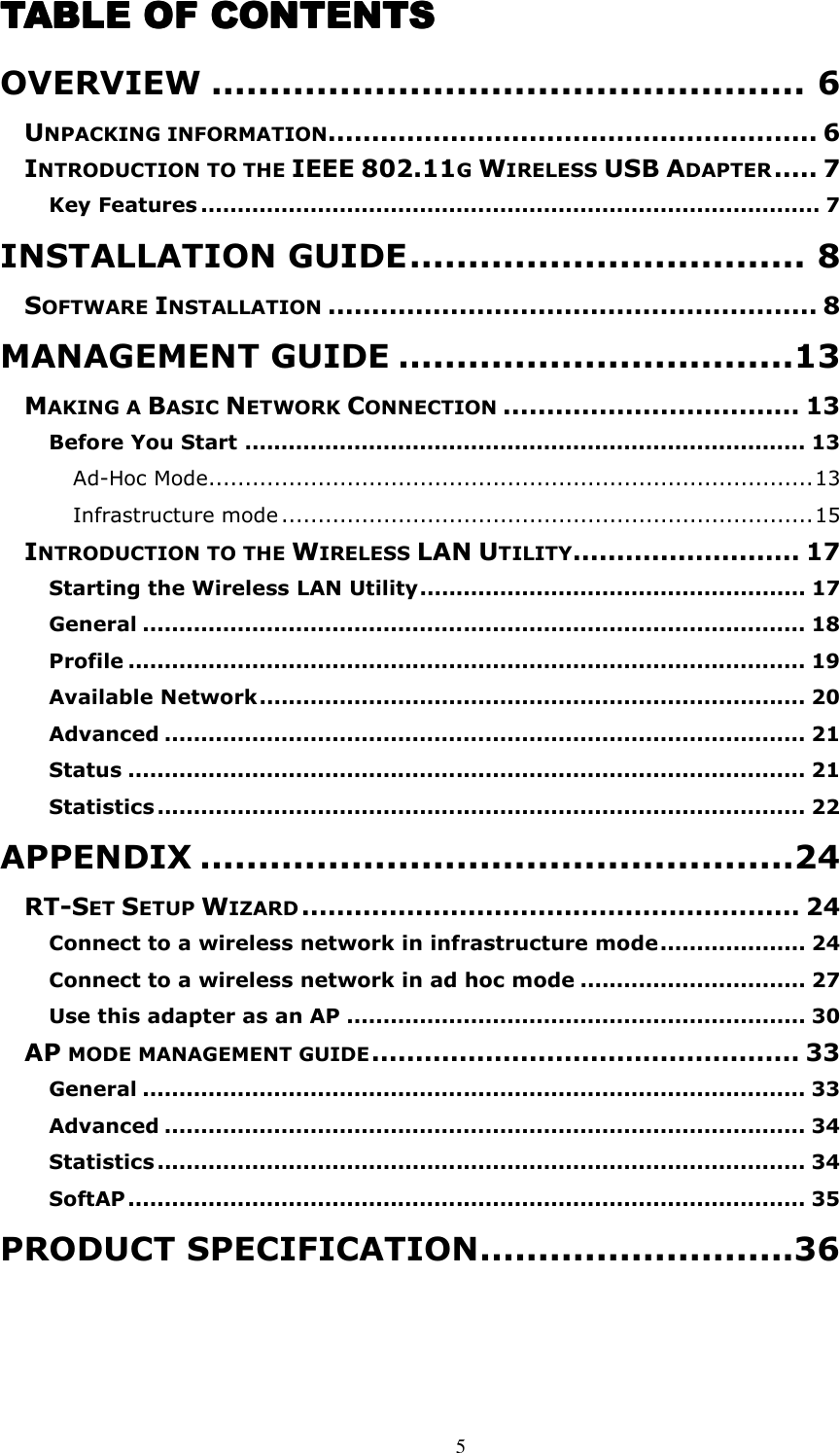  5 TABLE OF CONTENTSTABLE OF CONTENTSTABLE OF CONTENTSTABLE OF CONTENTS    OVERVIEW ................................................... 6 UNPACKING INFORMATION........................................................ 6 INTRODUCTION TO THE IEEE 802.11G WIRELESS USB ADAPTER..... 7 Key Features ..................................................................................... 7 INSTALLATION GUIDE.................................. 8 SOFTWARE INSTALLATION........................................................ 8 MANAGEMENT GUIDE ..................................13 MAKING A BASIC NETWORK CONNECTION.................................. 13 Before You Start ............................................................................. 13 Ad-Hoc Mode...................................................................................13 Infrastructure mode .........................................................................15 INTRODUCTION TO THE WIRELESS LAN UTILITY.......................... 17 Starting the Wireless LAN Utility..................................................... 17 General ........................................................................................... 18 Profile ............................................................................................. 19 Available Network........................................................................... 20 Advanced ........................................................................................ 21 Status ............................................................................................. 21 Statistics ......................................................................................... 22 APPENDIX ...................................................24 RT-SET SETUP WIZARD......................................................... 24 Connect to a wireless network in infrastructure mode.................... 24 Connect to a wireless network in ad hoc mode ............................... 27 Use this adapter as an AP ............................................................... 30 AP MODE MANAGEMENT GUIDE................................................. 33 General ........................................................................................... 33 Advanced ........................................................................................ 34 Statistics ......................................................................................... 34 SoftAP ............................................................................................. 35 PRODUCT SPECIFICATION...........................36 