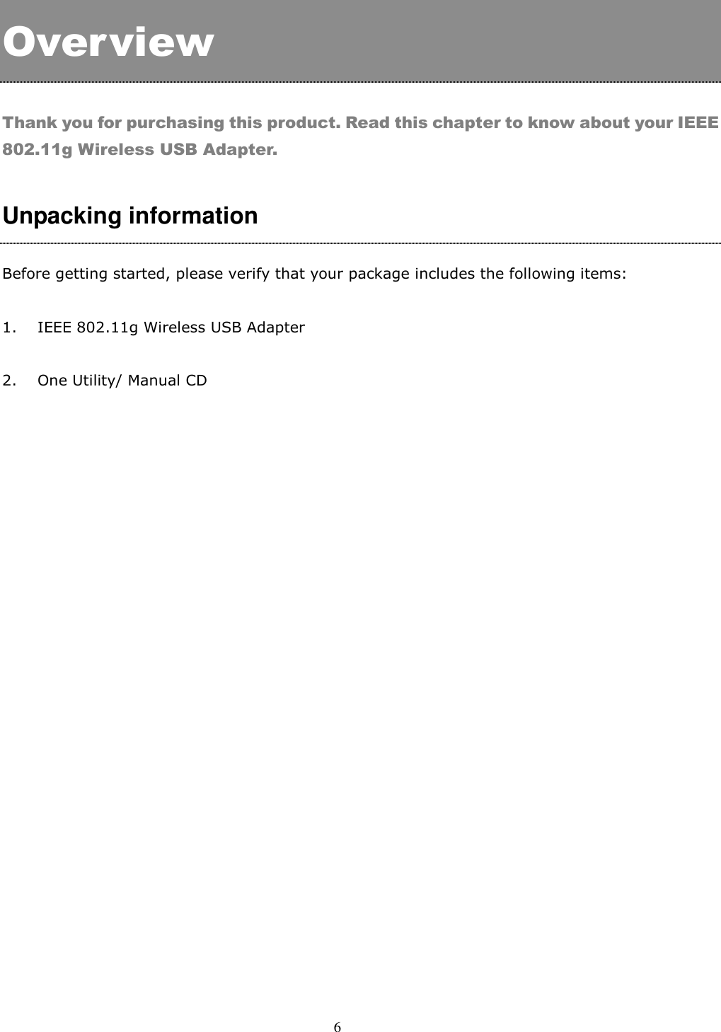  6     Overview  Thank you for purchasing this product. Read this chapter to know about your IEEE 802.11g Wireless USB Adapter.  Unpacking information  Before getting started, please verify that your package includes the following items:   1. IEEE 802.11g Wireless USB Adapter   2. One Utility/ Manual CD    